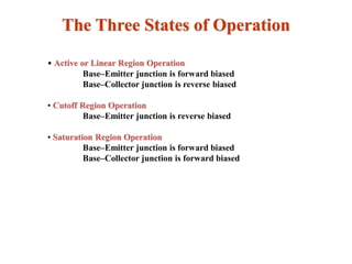The Three States of Operation
• Active or Linear Region Operation
Base–Emitter junction is forward biased
Base–Collector junction is reverse biased
• Cutoff Region Operation
Base–Emitter junction is reverse biased
• Saturation Region Operation
Base–Emitter junction is forward biased
Base–Collector junction is forward biased
 