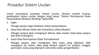 Prosedur Sistem Usulan
Untuk memahami prosedur Sistem Usulan, berikut contoh ilustrasi
pembuatan sistem usulan dengan studi kasus ”Sistem Peminjaman Buku
Perpustakaan Berbasis Desktop” pada SMK
1. Login
Petugas perpus login kedalam sistem perpustakaan
2. Input Data Master Buku dan Siswa/Guru (Data Master)
Petugas perpus akan menginput dahulu data master buku-buku perpus
dan data siswa/guru
3. Input Data Peminjaman (Data Transaksional)
Petugas perpus akan menginput data buku yang dipinjam oleh
siswa/guru ke sistem, data yang diinput seperti no. pinjam, tanggal,
peminjam, buku yang dipinjam serta data waktu pengembalian
 