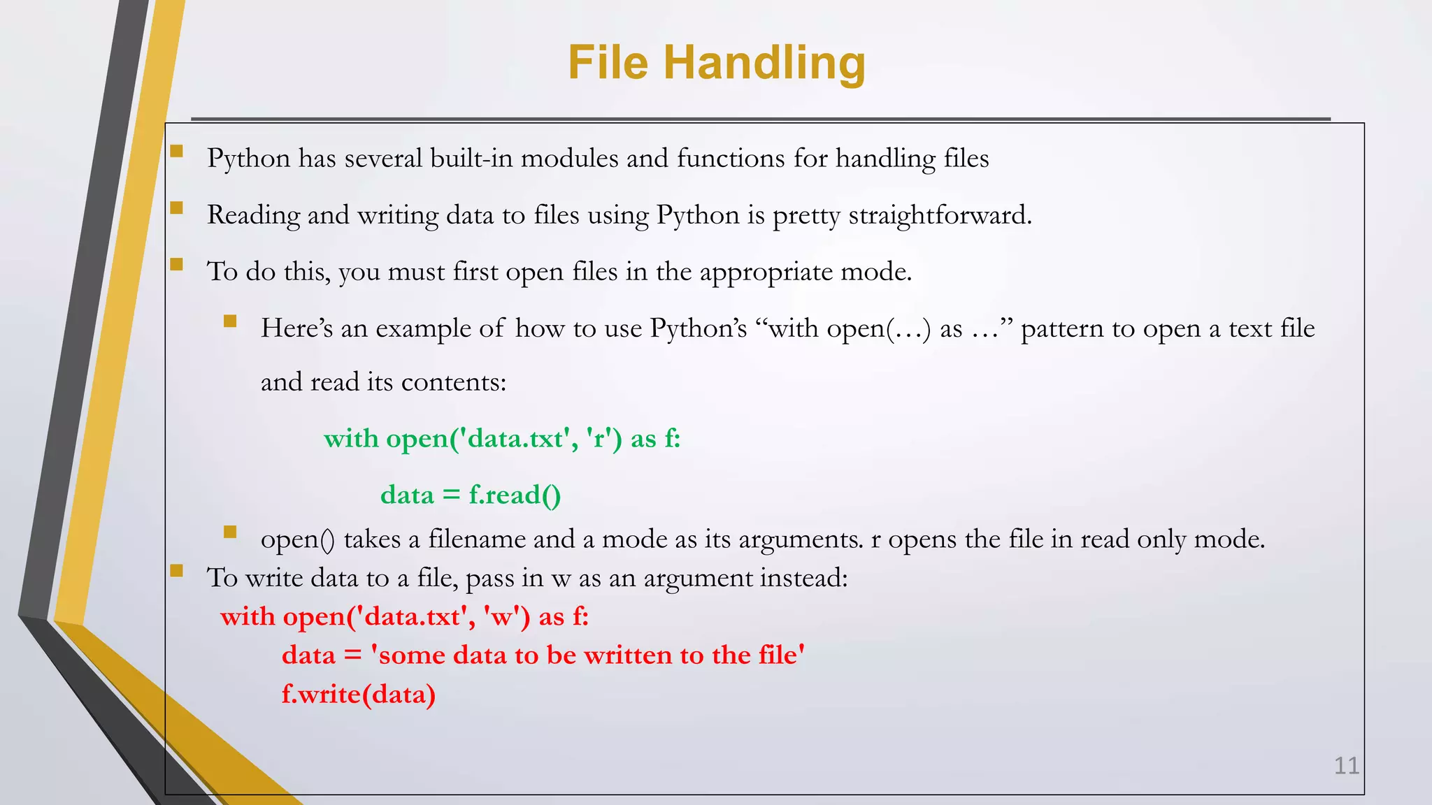 File Handling
 Python has several built-in modules and functions for handling files
 Reading and writing data to files using Python is pretty straightforward.
 To do this, you must first open files in the appropriate mode.
 Here’s an example of how to use Python’s “with open(…) as …” pattern to open a text file
and read its contents:
with open('data.txt', 'r') as f:
data = f.read()
 open() takes a filename and a mode as its arguments. r opens the file in read only mode.
 To write data to a file, pass in w as an argument instead:
with open('data.txt', 'w') as f:
data = 'some data to be written to the file'
f.write(data)
11
 