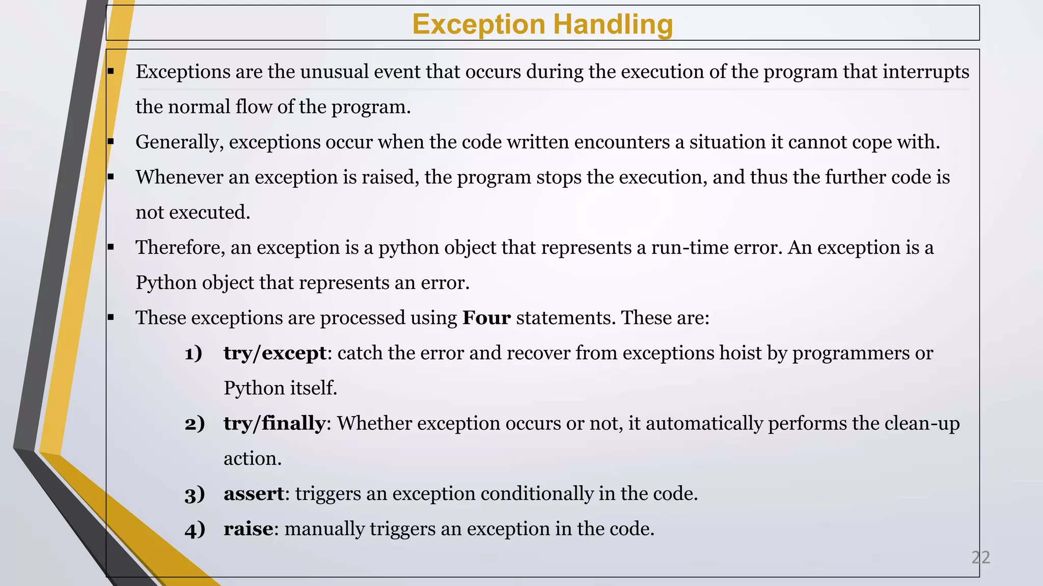 Exception Handling
 Exceptions are the unusual event that occurs during the execution of the program that interrupts
the normal flow of the program.
 Generally, exceptions occur when the code written encounters a situation it cannot cope with.
 Whenever an exception is raised, the program stops the execution, and thus the further code is
not executed.
 Therefore, an exception is a python object that represents a run-time error. An exception is a
Python object that represents an error.
 These exceptions are processed using Four statements. These are:
1) try/except: catch the error and recover from exceptions hoist by programmers or
Python itself.
2) try/finally: Whether exception occurs or not, it automatically performs the clean-up
action.
3) assert: triggers an exception conditionally in the code.
4) raise: manually triggers an exception in the code.
22
 