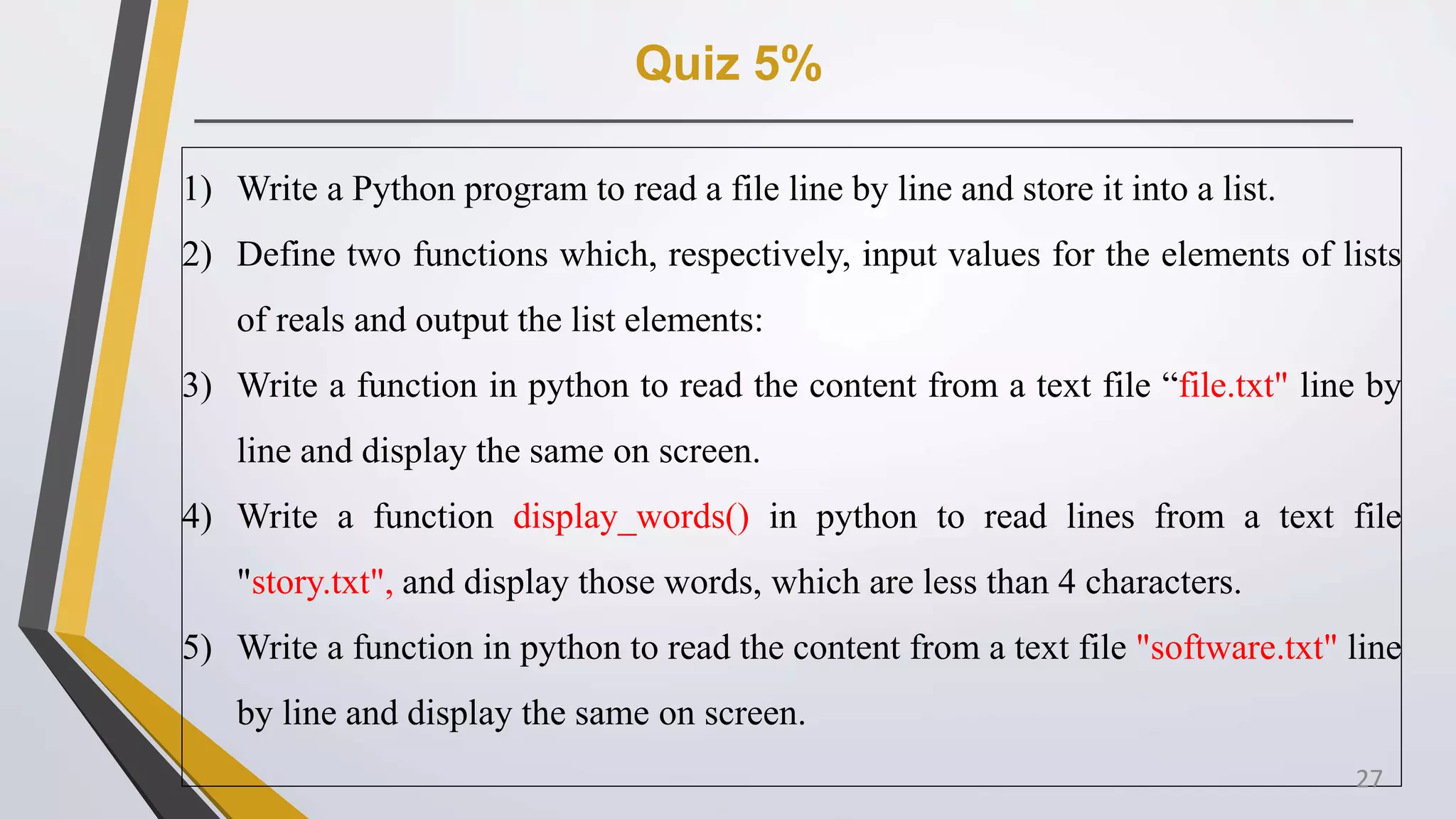 Quiz 5%
1) Write a Python program to read a file line by line and store it into a list.
2) Define two functions which, respectively, input values for the elements of lists
of reals and output the list elements:
3) Write a function in python to read the content from a text file “file.txt" line by
line and display the same on screen.
4) Write a function display_words() in python to read lines from a text file
"story.txt", and display those words, which are less than 4 characters.
5) Write a function in python to read the content from a text file "software.txt" line
by line and display the same on screen.
27
 