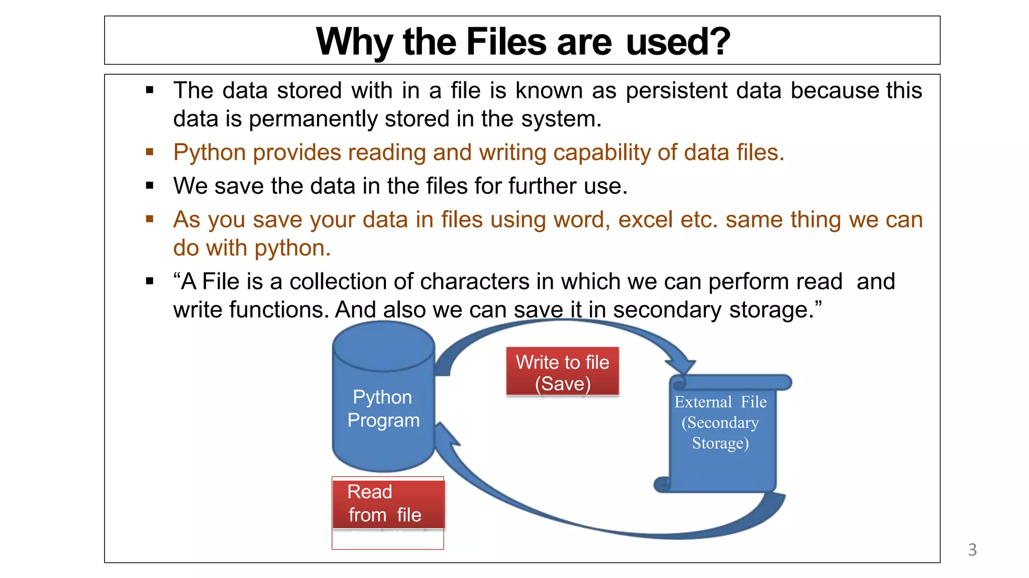 Why the Files are used?
 The data stored with in a file is known as persistent data because this
data is permanently stored in the system.
 Python provides reading and writing capability of data files.
 We save the data in the files for further use.
 As you save your data in files using word, excel etc. same thing we can
do with python.
 “A File is a collection of characters in which we can perform read and
write functions. And also we can save it in secondary storage.”
Python
Program
External File
(Secondary
Storage)
Write to file
(Save)
Read
from file
(Load)
3
 