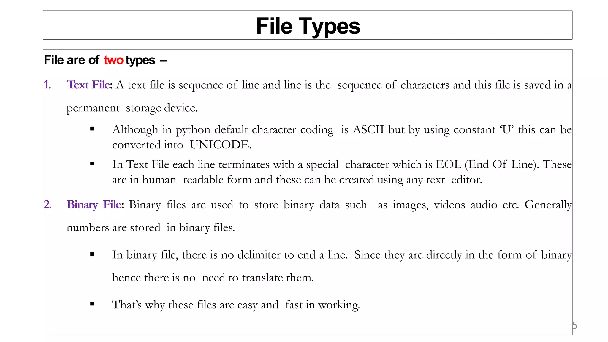File Types
File are of twotypes –
1. Text File: A text file is sequence of line and line is the sequence of characters and this file is saved in a
permanent storage device.
 Although in python default character coding is ASCII but by using constant ‘U’ this can be
converted into UNICODE.
 In Text File each line terminates with a special character which is EOL (End Of Line). These
are in human readable form and these can be created using any text editor.
2. Binary File: Binary files are used to store binary data such as images, videos audio etc. Generally
numbers are stored in binary files.
 In binary file, there is no delimiter to end a line. Since they are directly in the form of binary
hence there is no need to translate them.
 That’s why these files are easy and fast in working.
5
 