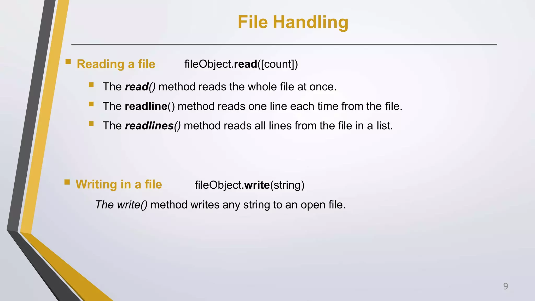 File Handling
 Reading a file fileObject.read([count])
 The read() method reads the whole file at once.
 The readline() method reads one line each time from the file.
 The readlines() method reads all lines from the file in a list.
 Writing in a file fileObject.write(string)
The write() method writes any string to an open file.
9
 