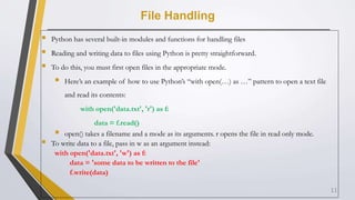 File Handling
 Python has several built-in modules and functions for handling files
 Reading and writing data to files using Python is pretty straightforward.
 To do this, you must first open files in the appropriate mode.
 Here’s an example of how to use Python’s “with open(…) as …” pattern to open a text file
and read its contents:
with open('data.txt', 'r') as f:
data = f.read()
 open() takes a filename and a mode as its arguments. r opens the file in read only mode.
 To write data to a file, pass in w as an argument instead:
with open('data.txt', 'w') as f:
data = 'some data to be written to the file'
f.write(data)
11
 