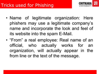 Tricks used for Phishing
• Name of legitimate organization: Here
phishers may use a legitimate company’s
name and incorporate the look and feel of
its website into the spam E-Mail.
• “From” a real employee: Real name of an
official, who actually works for an
organization, will actually appear in the
from line or the text of the message.
 