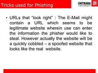 Tricks used for Phishing
• URLs that “look right” : The E-Mail might
contain a URL which seems to be
legitimate website wherein use can enter
the information the phisher would like to
steal. However actually the website will be
a quickly cobbled – a spoofed website that
looks like the real website.
 