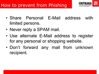 How to prevent from Phishing
• Share Personal E-Mail address with
limited persons.
• Never reply a SPAM mail.
• Use alternate E-Mail address to register
for any personal or shopping website.
• Don’t forward any mail from unknown
recipient.
 