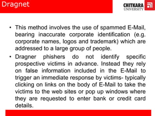Dragnet
• This method involves the use of spammed E-Mail,
bearing inaccurate corporate identification (e.g.
corporate names, logos and trademark) which are
addressed to a large group of people.
• Dragner phishers do not identify specific
prospective victims in advance. Instead they rely
on false information included in the E-Mail to
trigger an immediate response by victims- typically
clicking on links on the body of E-Mail to take the
victims to the web sites or pop up windows where
they are requested to enter bank or credit card
details.
 