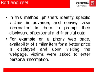Rod and reel
• In this method, phishers identify specific
victims in advance, and convey false
information to them to prompt their
disclosure of personal and financial data.
• For example on a phony web page,
availability of similar item for a better price
is displayed and upon visiting the
webpage, victims were asked to enter
personal information.
 
