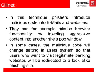 Gillnet
• In this technique phishers introduce
malicious code into E-Mails and websites.
• They can for example misuse browser
functionality by injecting aggressive
content into another site’s pop window.
• In some cases, the malicious code will
change setting in users system so that
users who want to visit legitimate banking
websites will be redirected to a look alike
phishing site.
 