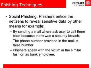 Phishing Techniques
• Social Phishing: Phishers entice the
netizens to reveal sensitive data by other
means for example:
– By sending a mail where ask user to call them
back because there was a security breach.
– The phone number provided in the mail is
false number
– Phishers speak with the victim in the similar
fashion as bank employee.
 