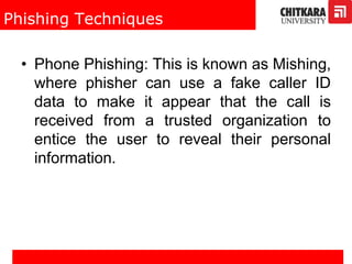 Phishing Techniques
• Phone Phishing: This is known as Mishing,
where phisher can use a fake caller ID
data to make it appear that the call is
received from a trusted organization to
entice the user to reveal their personal
information.
 