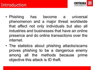 Introduction
• Phishing has become a universal
phenomenon and a major threat worldwide
that affect not only individuals but also all
industries and businesses that have an online
presence and do online transactions over the
internet.
• The statistics about phishing attacks/scams
proves phishing to be a dangerous enemy
among all the methods because prime
objective this attack is ID theft.
 