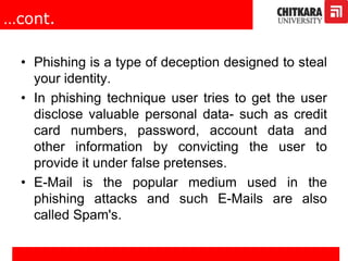 …cont.
• Phishing is a type of deception designed to steal
your identity.
• In phishing technique user tries to get the user
disclose valuable personal data- such as credit
card numbers, password, account data and
other information by convicting the user to
provide it under false pretenses.
• E-Mail is the popular medium used in the
phishing attacks and such E-Mails are also
called Spam's.
 