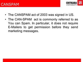 CANSPAM
• The CANSPAM act of 2003 was signed in US.
• The CAN-SPAM act is commonly referred to as
You can Spam. In particular, it does not require
E-Mailers to get permission before they send
marketing messages.
 