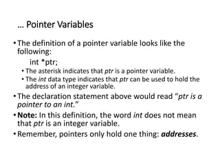 … Pointer Variables
•The definition of a pointer variable looks like the
following:
int *ptr;
• The asterisk indicates that ptr is a pointer variable.
• The int data type indicates that ptr can be used to hold the
address of an integer variable.
•The declaration statement above would read “ptr is a
pointer to an int.”
•Note: In this definition, the word int does not mean
that ptr is an integer variable.
•Remember, pointers only hold one thing: addresses.
 