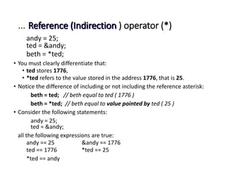 … Reference (Indirection ) operator (*)
andy = 25;
ted = &andy;
beth = *ted;
• You must clearly differentiate that:
• ted stores 1776,
• *ted refers to the value stored in the address 1776, that is 25.
• Notice the difference of including or not including the reference asterisk:
beth = ted; // beth equal to ted ( 1776 )
beth = *ted; // beth equal to value pointed by ted ( 25 )
• Consider the following statements:
andy = 25;
ted = &andy;
all the following expressions are true:
andy == 25 &andy == 1776
ted == 1776 *ted == 25
*ted == andy
 