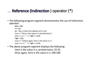 … Reference (Indirection ) operator (*)
• The following program segment demonstrates the use of indirection
operator.
int x = 25;
int *ptr;
ptr = &x; // Store the address of x in ptr
cout << "Here is the value in x, printed twice:";
cout << x << " " << *ptr << endl;
*ptr = 100;
cout << “nOnce again, here is the value in x:";
cout << x << " " << *ptr << endl;
• The above program segment displays the following:
Here is the value in x, printed twice: 25 25
Once again, here is the value in x: 100 100
 