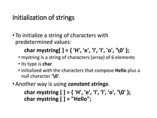 Initialization of strings
•To initialize a string of characters with
predetermined values:
char mystring[ ] = { 'H', 'e', 'l', 'l', 'o', '0' };
• mystring is a string of characters (array) of 6 elements
• its type is char
• initialized with the characters that compose Hello plus a
null character '0'.
•Another way is using constant strings.
char mystring [ ] = { 'H', 'e', 'l', 'l', 'o', '0' };
char mystring [ ] = "Hello";
 