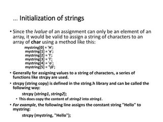 … Initialization of strings
• Since the lvalue of an assignment can only be an element of an
array, it would be valid to assign a string of characters to an
array of char using a method like this:
mystring[0] = 'H';
mystring[1] = 'e';
mystring[2] = 'l';
mystring[3] = 'l';
mystring[4] = 'o';
mystring[5] = '0';
• Generally for assigning values to a string of characters, a series of
functions like strcpy are used.
• strcpy (string copy) is defined in the string.h library and can be called the
following way:
strcpy (string1, string2);
• This does copy the content of string2 into string1.
• For example, the following line assigns the constant string "Hello" to
mystring:
strcpy (mystring, "Hello");
 
