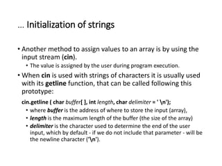 … Initialization of strings
• Another method to assign values to an array is by using the
input stream (cin).
• The value is assigned by the user during program execution.
• When cin is used with strings of characters it is usually used
with its getline function, that can be called following this
prototype:
cin.getline ( char buffer[ ], int length, char delimiter = ' n');
• where buffer is the address of where to store the input (array),
• length is the maximum length of the buffer (the size of the array)
• delimiter is the character used to determine the end of the user
input, which by default - if we do not include that parameter - will be
the newline character ('n').
 