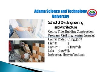 CourseTitle:BuildingConstruction
Program:CivilEngineering(regular)
CourseCode: CEng3207
Credit: 3
Lecture: 2Hrs/Wk
Lab: 3hrs/Wk
Instructor:HeavenYeshineh
Adama Science and Technology
University
SchoolofCivilEngineering
andArchitecture
 