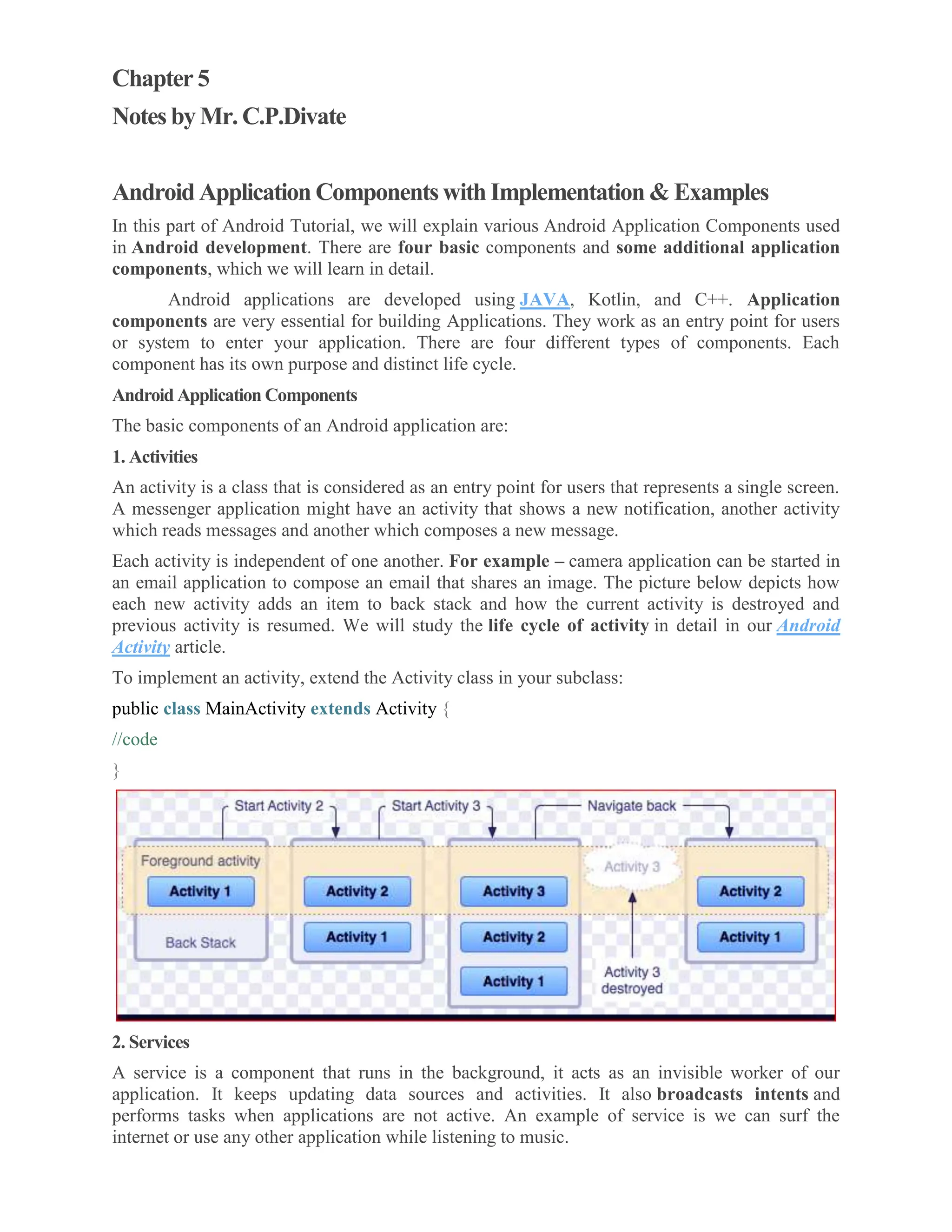 Chapter 5 Notes by Mr. C.P.Divate Android Application Components with Implementation & Examples In this part of Android Tutorial, we will explain various Android Application Components used in Android development. There are four basic components and some additional application components, which we will learn in detail. Android applications are developed using JAVA, Kotlin, and C++. Application components are very essential for building Applications. They work as an entry point for users or system to enter your application. There are four different types of components. Each component has its own purpose and distinct life cycle. Android Application Components The basic components of an Android application are: 1. Activities An activity is a class that is considered as an entry point for users that represents a single screen. A messenger application might have an activity that shows a new notification, another activity which reads messages and another which composes a new message. Each activity is independent of one another. For example – camera application can be started in an email application to compose an email that shares an image. The picture below depicts how each new activity adds an item to back stack and how the current activity is destroyed and previous activity is resumed. We will study the life cycle of activity in detail in our Android Activity article. To implement an activity, extend the Activity class in your subclass: public class MainActivity extends Activity { //code } 2. Services A service is a component that runs in the background, it acts as an invisible worker of our application. It keeps updating data sources and activities. It also broadcasts intents and performs tasks when applications are not active. An example of service is we can surf the internet or use any other application while listening to music. 