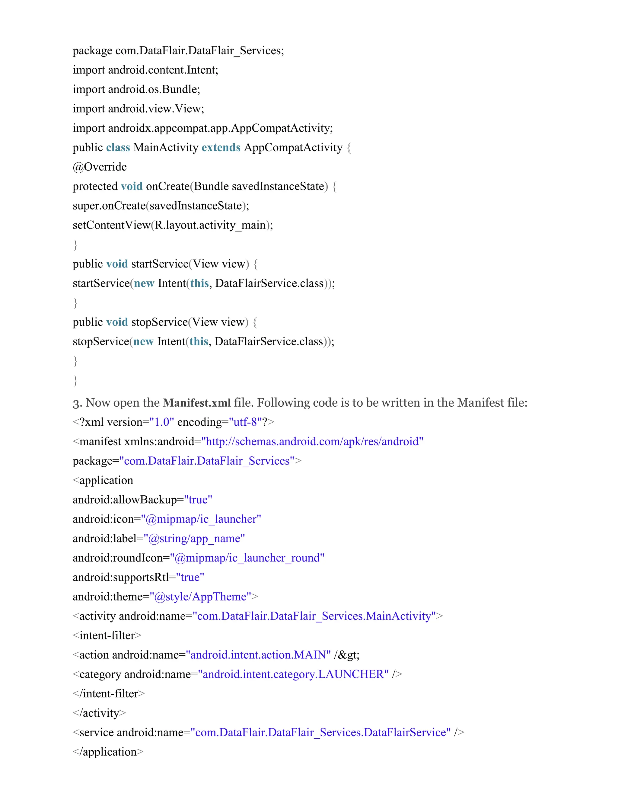 package com.DataFlair.DataFlair_Services; import android.content.Intent; import android.os.Bundle; import android.view.View; import androidx.appcompat.app.AppCompatActivity; public class MainActivity extends AppCompatActivity { @Override protected void onCreate(Bundle savedInstanceState) { super.onCreate(savedInstanceState); setContentView(R.layout.activity_main); } public void startService(View view) { startService(new Intent(this, DataFlairService.class)); } public void stopService(View view) { stopService(new Intent(this, DataFlairService.class)); } } 3. Now open the Manifest.xml file. Following code is to be written in the Manifest file: <?xml version="1.0" encoding="utf-8"?> <manifest xmlns:android="http://schemas.android.com/apk/res/android" package="com.DataFlair.DataFlair_Services"> <application android:allowBackup="true" android:icon="@mipmap/ic_launcher" android:label="@string/app_name" android:roundIcon="@mipmap/ic_launcher_round" android:supportsRtl="true" android:theme="@style/AppTheme"> <activity android:name="com.DataFlair.DataFlair_Services.MainActivity"> <intent-filter> <action android:name="android.intent.action.MAIN" /&gt; <category android:name="android.intent.category.LAUNCHER" /> </intent-filter> </activity> <service android:name="com.DataFlair.DataFlair_Services.DataFlairService" /> </application> 