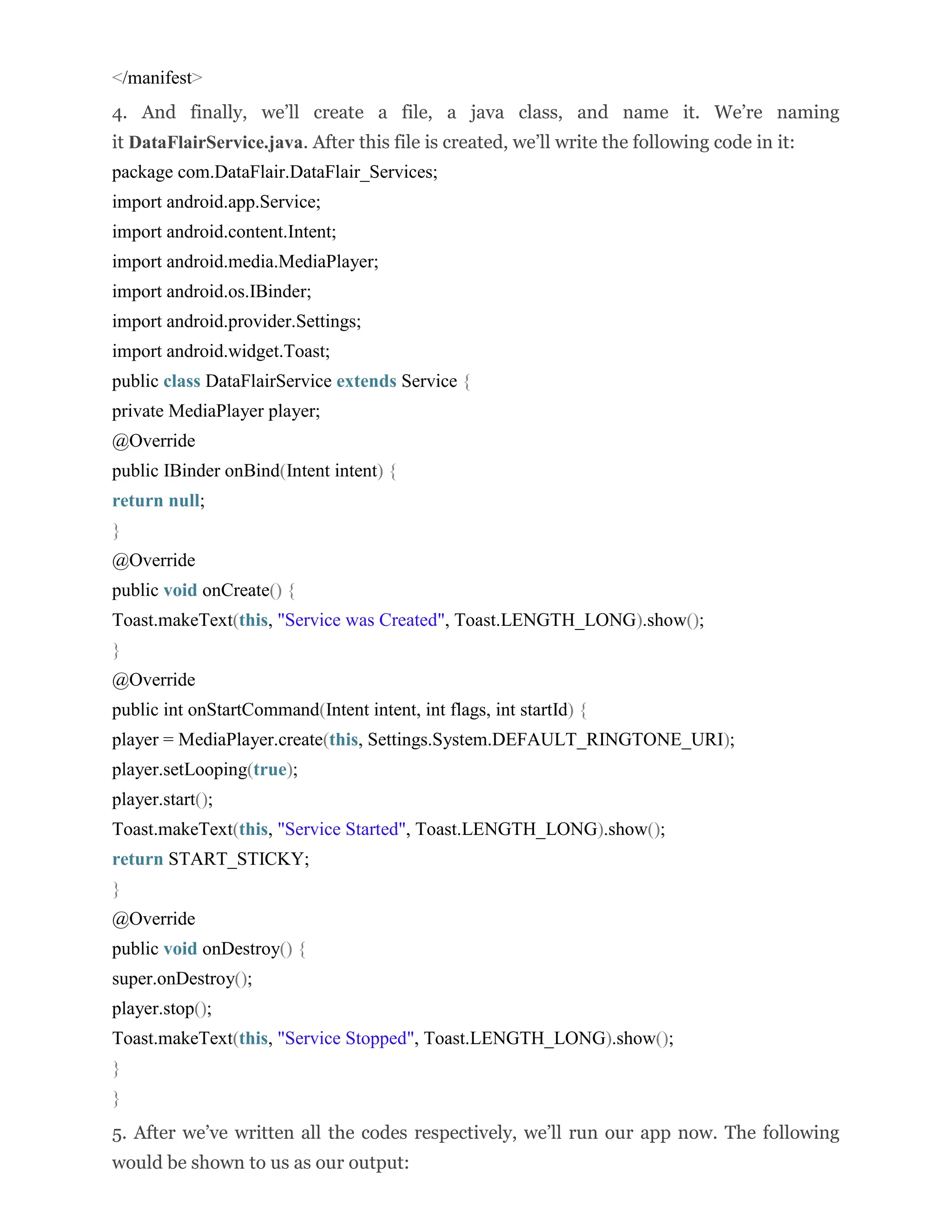 </manifest> 4. And finally, we’ll create a file, a java class, and name it. We’re naming it DataFlairService.java. After this file is created, we’ll write the following code in it: package com.DataFlair.DataFlair_Services; import android.app.Service; import android.content.Intent; import android.media.MediaPlayer; import android.os.IBinder; import android.provider.Settings; import android.widget.Toast; public class DataFlairService extends Service { private MediaPlayer player; @Override public IBinder onBind(Intent intent) { return null; } @Override public void onCreate() { Toast.makeText(this, "Service was Created", Toast.LENGTH_LONG).show(); } @Override public int onStartCommand(Intent intent, int flags, int startId) { player = MediaPlayer.create(this, Settings.System.DEFAULT_RINGTONE_URI); player.setLooping(true); player.start(); Toast.makeText(this, "Service Started", Toast.LENGTH_LONG).show(); return START_STICKY; } @Override public void onDestroy() { super.onDestroy(); player.stop(); Toast.makeText(this, "Service Stopped", Toast.LENGTH_LONG).show(); } } 5. After we’ve written all the codes respectively, we’ll run our app now. The following would be shown to us as our output: 