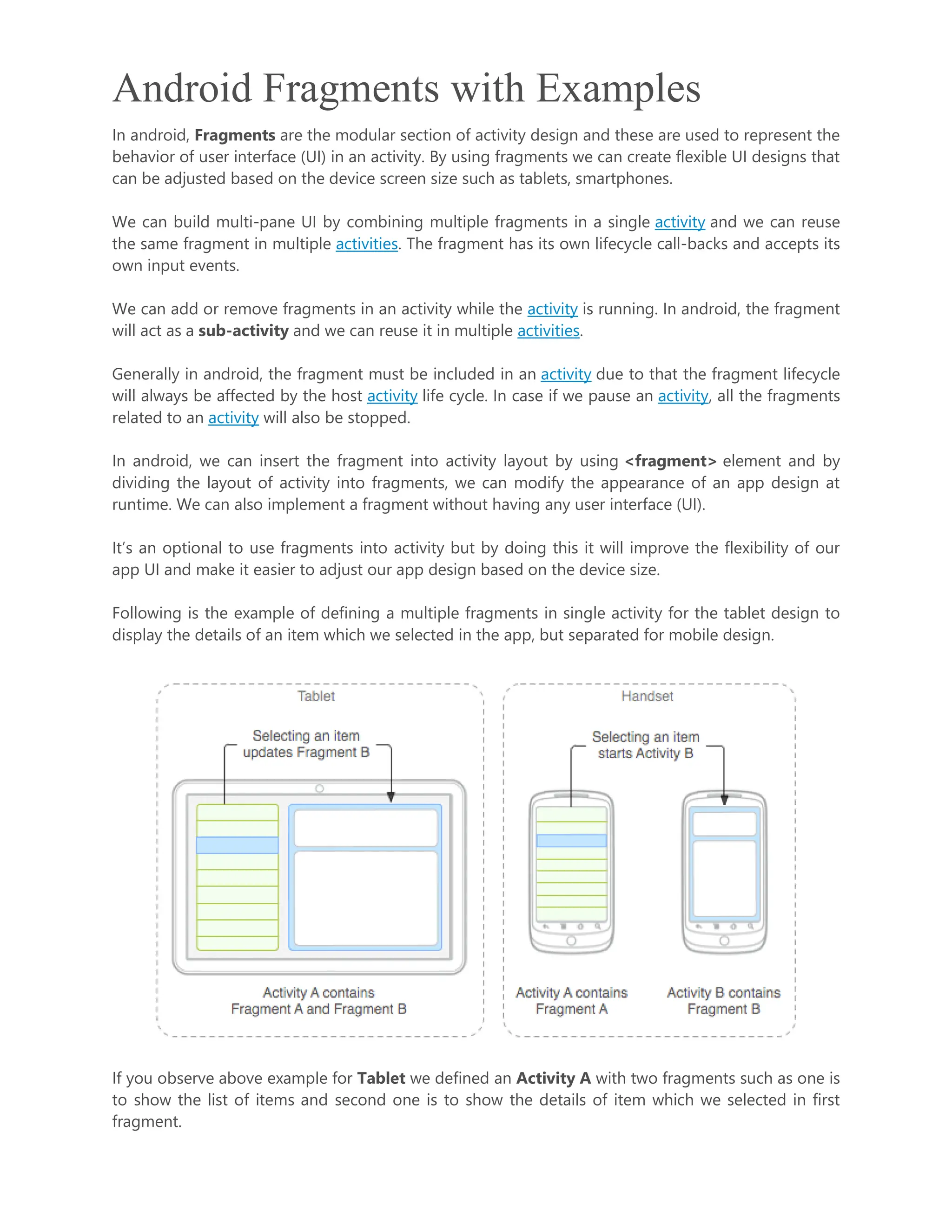 Android Fragments with Examples In android, Fragments are the modular section of activity design and these are used to represent the behavior of user interface (UI) in an activity. By using fragments we can create flexible UI designs that can be adjusted based on the device screen size such as tablets, smartphones. We can build multi-pane UI by combining multiple fragments in a single activity and we can reuse the same fragment in multiple activities. The fragment has its own lifecycle call-backs and accepts its own input events. We can add or remove fragments in an activity while the activity is running. In android, the fragment will act as a sub-activity and we can reuse it in multiple activities. Generally in android, the fragment must be included in an activity due to that the fragment lifecycle will always be affected by the host activity life cycle. In case if we pause an activity, all the fragments related to an activity will also be stopped. In android, we can insert the fragment into activity layout by using <fragment> element and by dividing the layout of activity into fragments, we can modify the appearance of an app design at runtime. We can also implement a fragment without having any user interface (UI). It’s an optional to use fragments into activity but by doing this it will improve the flexibility of our app UI and make it easier to adjust our app design based on the device size. Following is the example of defining a multiple fragments in single activity for the tablet design to display the details of an item which we selected in the app, but separated for mobile design. If you observe above example for Tablet we defined an Activity A with two fragments such as one is to show the list of items and second one is to show the details of item which we selected in first fragment. 