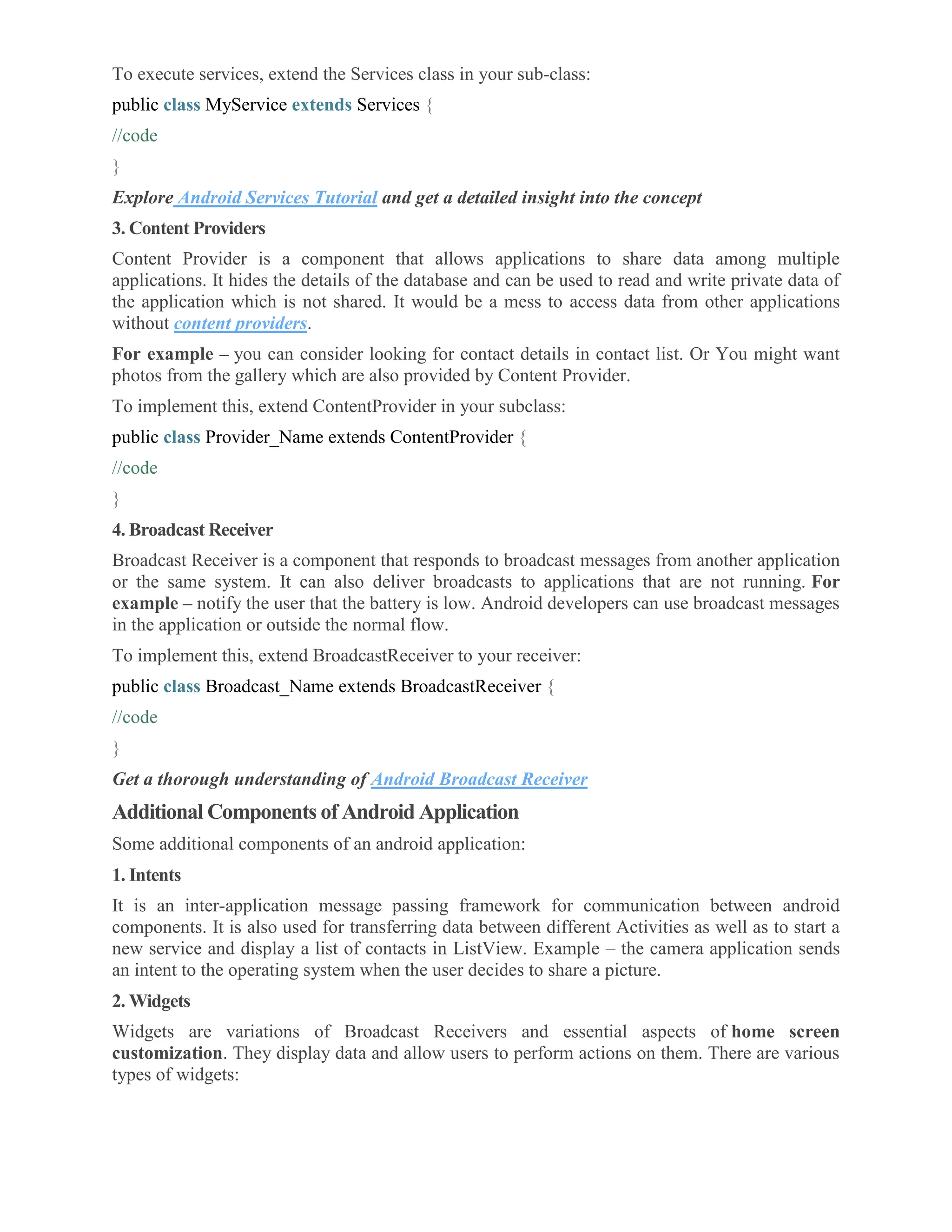 To execute services, extend the Services class in your sub-class: public class MyService extends Services { //code } Explore Android Services Tutorial and get a detailed insight into the concept 3. Content Providers Content Provider is a component that allows applications to share data among multiple applications. It hides the details of the database and can be used to read and write private data of the application which is not shared. It would be a mess to access data from other applications without content providers. For example – you can consider looking for contact details in contact list. Or You might want photos from the gallery which are also provided by Content Provider. To implement this, extend ContentProvider in your subclass: public class Provider_Name extends ContentProvider { //code } 4. Broadcast Receiver Broadcast Receiver is a component that responds to broadcast messages from another application or the same system. It can also deliver broadcasts to applications that are not running. For example – notify the user that the battery is low. Android developers can use broadcast messages in the application or outside the normal flow. To implement this, extend BroadcastReceiver to your receiver: public class Broadcast_Name extends BroadcastReceiver { //code } Get a thorough understanding of Android Broadcast Receiver Additional Components of Android Application Some additional components of an android application: 1. Intents It is an inter-application message passing framework for communication between android components. It is also used for transferring data between different Activities as well as to start a new service and display a list of contacts in ListView. Example – the camera application sends an intent to the operating system when the user decides to share a picture. 2. Widgets Widgets are variations of Broadcast Receivers and essential aspects of home screen customization. They display data and allow users to perform actions on them. There are various types of widgets: 
