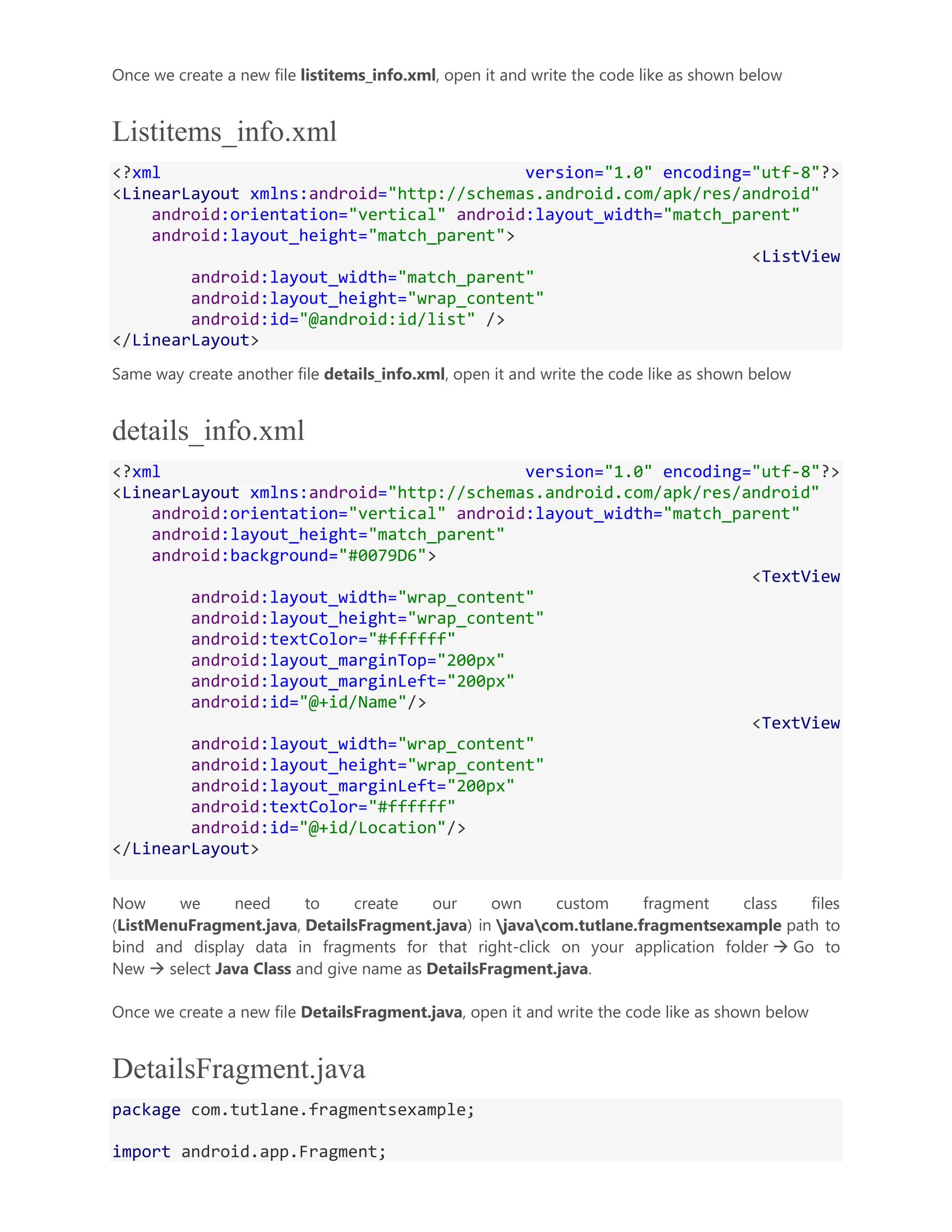Once we create a new file listitems_info.xml, open it and write the code like as shown below Listitems_info.xml <?xml version="1.0" encoding="utf-8"?> <LinearLayout xmlns:android="http://schemas.android.com/apk/res/android" android:orientation="vertical" android:layout_width="match_parent" android:layout_height="match_parent"> <ListView android:layout_width="match_parent" android:layout_height="wrap_content" android:id="@android:id/list" /> </LinearLayout> Same way create another file details_info.xml, open it and write the code like as shown below details_info.xml <?xml version="1.0" encoding="utf-8"?> <LinearLayout xmlns:android="http://schemas.android.com/apk/res/android" android:orientation="vertical" android:layout_width="match_parent" android:layout_height="match_parent" android:background="#0079D6"> <TextView android:layout_width="wrap_content" android:layout_height="wrap_content" android:textColor="#ffffff" android:layout_marginTop="200px" android:layout_marginLeft="200px" android:id="@+id/Name"/> <TextView android:layout_width="wrap_content" android:layout_height="wrap_content" android:layout_marginLeft="200px" android:textColor="#ffffff" android:id="@+id/Location"/> </LinearLayout> Now we need to create our own custom fragment class files (ListMenuFragment.java, DetailsFragment.java) in javacom.tutlane.fragmentsexample path to bind and display data in fragments for that right-click on your application folder  Go to New  select Java Class and give name as DetailsFragment.java. Once we create a new file DetailsFragment.java, open it and write the code like as shown below DetailsFragment.java package com.tutlane.fragmentsexample; import android.app.Fragment; 