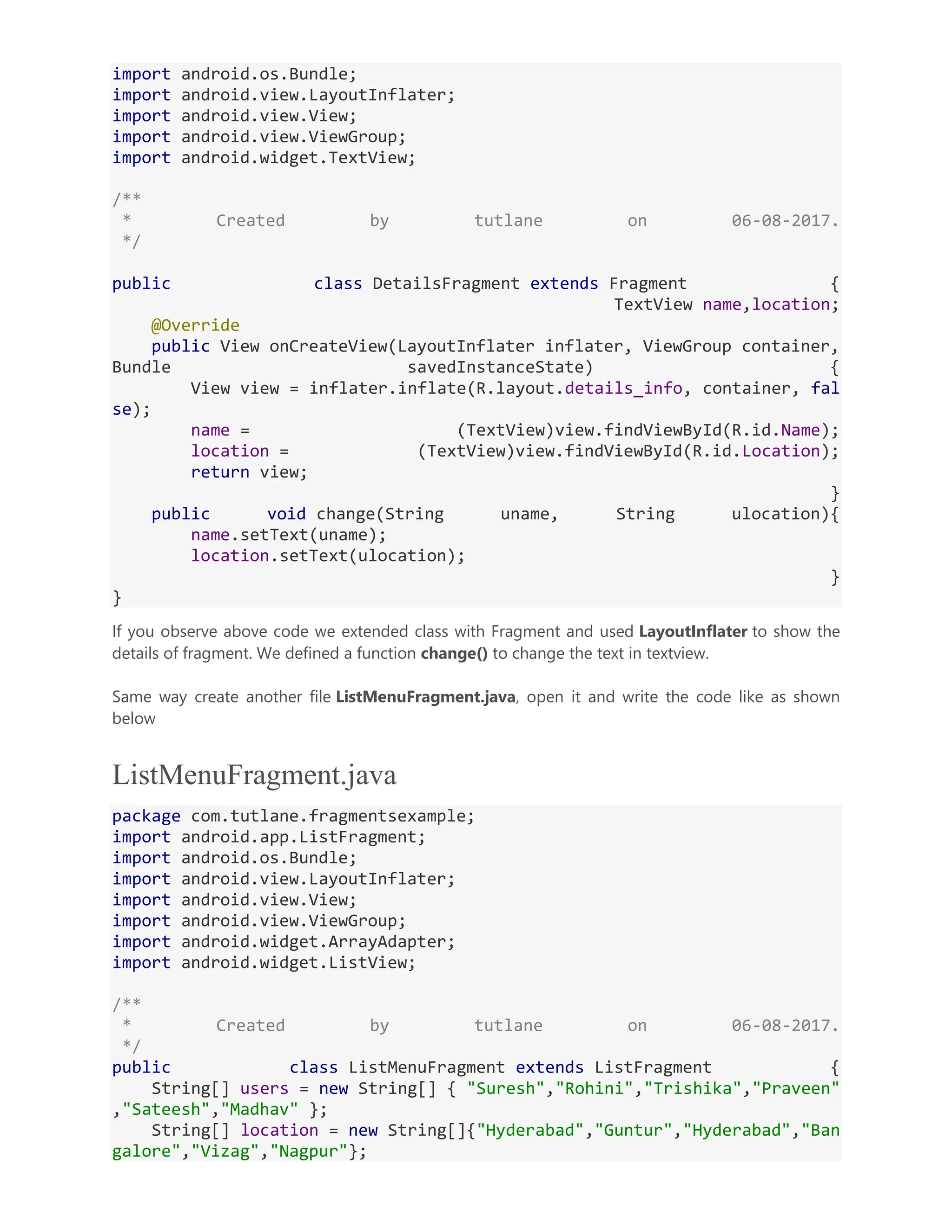 import android.os.Bundle; import android.view.LayoutInflater; import android.view.View; import android.view.ViewGroup; import android.widget.TextView; /** * Created by tutlane on 06-08-2017. */ public class DetailsFragment extends Fragment { TextView name,location; @Override public View onCreateView(LayoutInflater inflater, ViewGroup container, Bundle savedInstanceState) { View view = inflater.inflate(R.layout.details_info, container, fal se); name = (TextView)view.findViewById(R.id.Name); location = (TextView)view.findViewById(R.id.Location); return view; } public void change(String uname, String ulocation){ name.setText(uname); location.setText(ulocation); } } If you observe above code we extended class with Fragment and used LayoutInflater to show the details of fragment. We defined a function change() to change the text in textview. Same way create another file ListMenuFragment.java, open it and write the code like as shown below ListMenuFragment.java package com.tutlane.fragmentsexample; import android.app.ListFragment; import android.os.Bundle; import android.view.LayoutInflater; import android.view.View; import android.view.ViewGroup; import android.widget.ArrayAdapter; import android.widget.ListView; /** * Created by tutlane on 06-08-2017. */ public class ListMenuFragment extends ListFragment { String[] users = new String[] { "Suresh","Rohini","Trishika","Praveen" ,"Sateesh","Madhav" }; String[] location = new String[]{"Hyderabad","Guntur","Hyderabad","Ban galore","Vizag","Nagpur"}; 