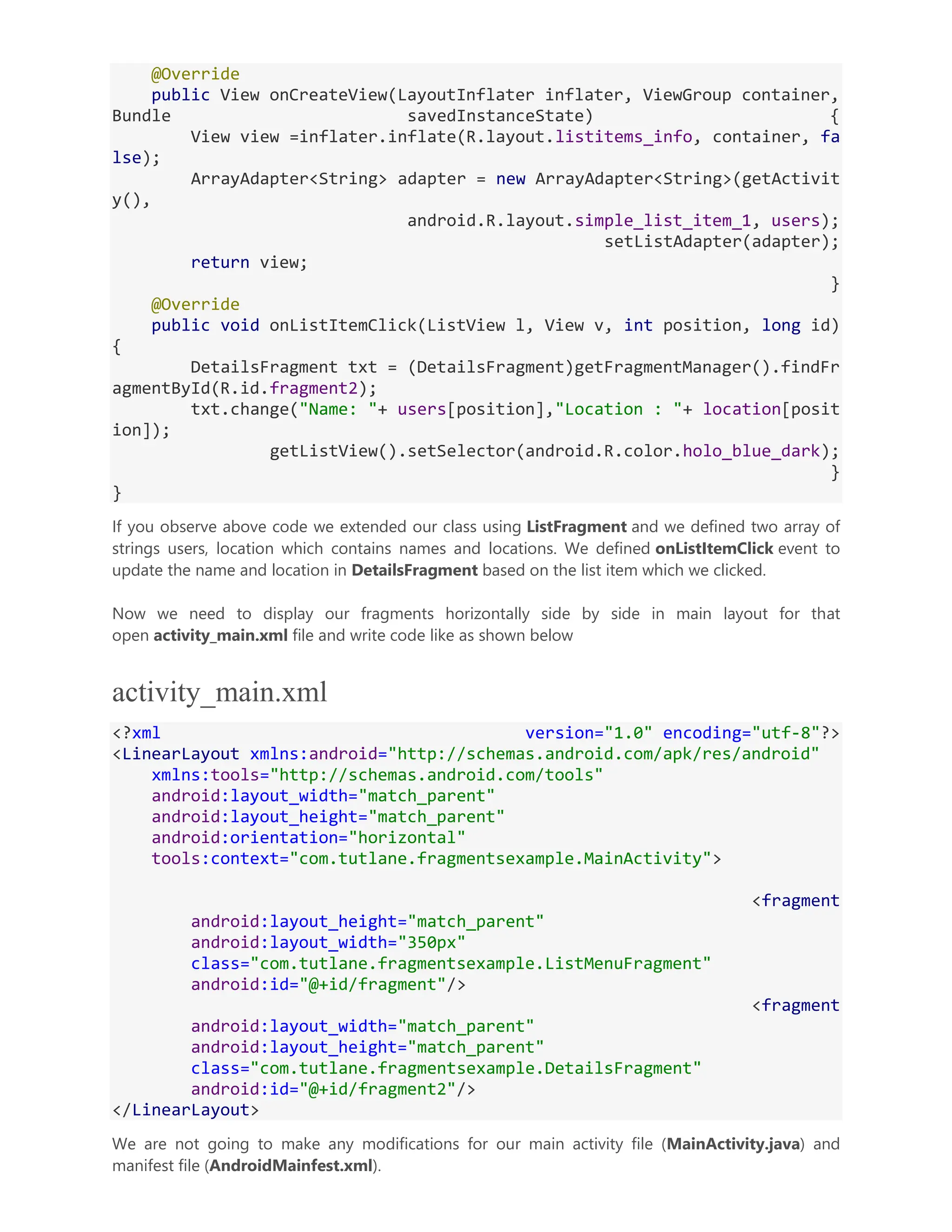 @Override public View onCreateView(LayoutInflater inflater, ViewGroup container, Bundle savedInstanceState) { View view =inflater.inflate(R.layout.listitems_info, container, fa lse); ArrayAdapter<String> adapter = new ArrayAdapter<String>(getActivit y(), android.R.layout.simple_list_item_1, users); setListAdapter(adapter); return view; } @Override public void onListItemClick(ListView l, View v, int position, long id) { DetailsFragment txt = (DetailsFragment)getFragmentManager().findFr agmentById(R.id.fragment2); txt.change("Name: "+ users[position],"Location : "+ location[posit ion]); getListView().setSelector(android.R.color.holo_blue_dark); } } If you observe above code we extended our class using ListFragment and we defined two array of strings users, location which contains names and locations. We defined onListItemClick event to update the name and location in DetailsFragment based on the list item which we clicked. Now we need to display our fragments horizontally side by side in main layout for that open activity_main.xml file and write code like as shown below activity_main.xml <?xml version="1.0" encoding="utf-8"?> <LinearLayout xmlns:android="http://schemas.android.com/apk/res/android" xmlns:tools="http://schemas.android.com/tools" android:layout_width="match_parent" android:layout_height="match_parent" android:orientation="horizontal" tools:context="com.tutlane.fragmentsexample.MainActivity"> <fragment android:layout_height="match_parent" android:layout_width="350px" class="com.tutlane.fragmentsexample.ListMenuFragment" android:id="@+id/fragment"/> <fragment android:layout_width="match_parent" android:layout_height="match_parent" class="com.tutlane.fragmentsexample.DetailsFragment" android:id="@+id/fragment2"/> </LinearLayout> We are not going to make any modifications for our main activity file (MainActivity.java) and manifest file (AndroidMainfest.xml). 