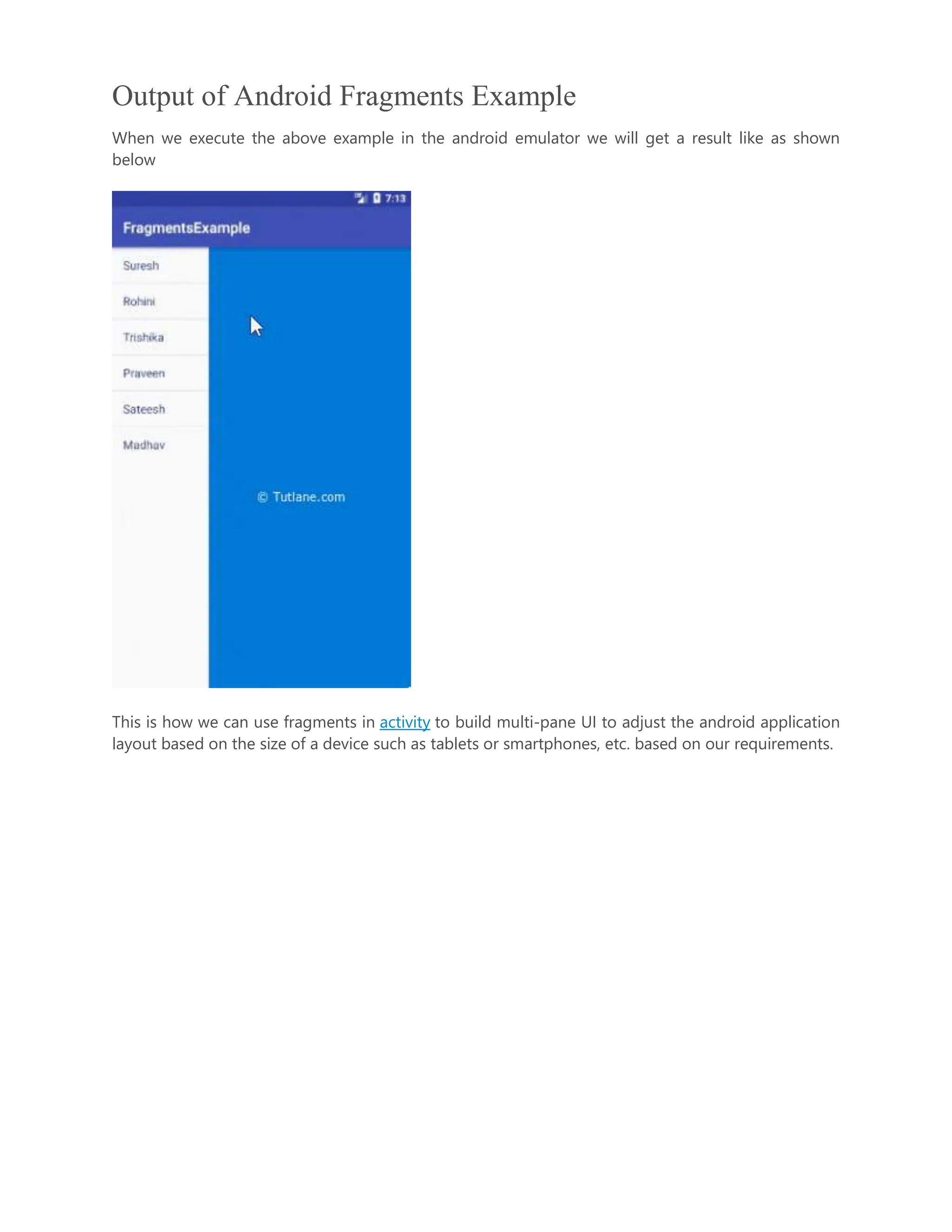 Output of Android Fragments Example When we execute the above example in the android emulator we will get a result like as shown below This is how we can use fragments in activity to build multi-pane UI to adjust the android application layout based on the size of a device such as tablets or smartphones, etc. based on our requirements. 