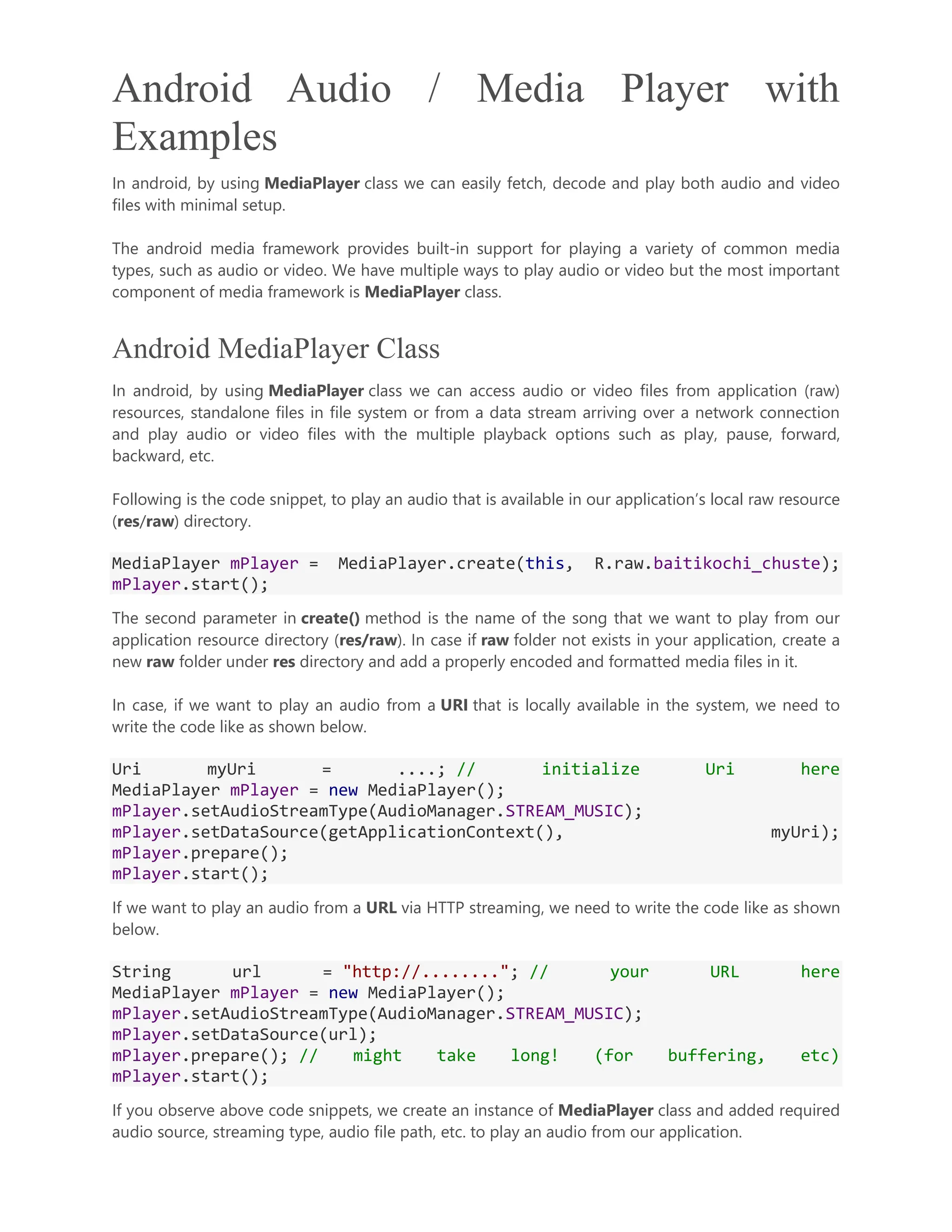 Android Audio / Media Player with Examples In android, by using MediaPlayer class we can easily fetch, decode and play both audio and video files with minimal setup. The android media framework provides built-in support for playing a variety of common media types, such as audio or video. We have multiple ways to play audio or video but the most important component of media framework is MediaPlayer class. Android MediaPlayer Class In android, by using MediaPlayer class we can access audio or video files from application (raw) resources, standalone files in file system or from a data stream arriving over a network connection and play audio or video files with the multiple playback options such as play, pause, forward, backward, etc. Following is the code snippet, to play an audio that is available in our application’s local raw resource (res/raw) directory. MediaPlayer mPlayer = MediaPlayer.create(this, R.raw.baitikochi_chuste); mPlayer.start(); The second parameter in create() method is the name of the song that we want to play from our application resource directory (res/raw). In case if raw folder not exists in your application, create a new raw folder under res directory and add a properly encoded and formatted media files in it. In case, if we want to play an audio from a URI that is locally available in the system, we need to write the code like as shown below. Uri myUri = ....; // initialize Uri here MediaPlayer mPlayer = new MediaPlayer(); mPlayer.setAudioStreamType(AudioManager.STREAM_MUSIC); mPlayer.setDataSource(getApplicationContext(), myUri); mPlayer.prepare(); mPlayer.start(); If we want to play an audio from a URL via HTTP streaming, we need to write the code like as shown below. String url = "http://........"; // your URL here MediaPlayer mPlayer = new MediaPlayer(); mPlayer.setAudioStreamType(AudioManager.STREAM_MUSIC); mPlayer.setDataSource(url); mPlayer.prepare(); // might take long! (for buffering, etc) mPlayer.start(); If you observe above code snippets, we create an instance of MediaPlayer class and added required audio source, streaming type, audio file path, etc. to play an audio from our application. 