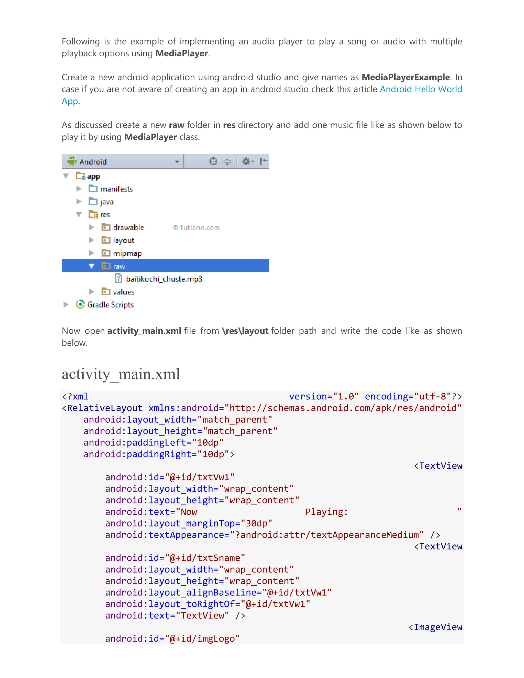 Following is the example of implementing an audio player to play a song or audio with multiple playback options using MediaPlayer. Create a new android application using android studio and give names as MediaPlayerExample. In case if you are not aware of creating an app in android studio check this article Android Hello World App. As discussed create a new raw folder in res directory and add one music file like as shown below to play it by using MediaPlayer class. Now open activity_main.xml file from reslayout folder path and write the code like as shown below. activity_main.xml <?xml version="1.0" encoding="utf-8"?> <RelativeLayout xmlns:android="http://schemas.android.com/apk/res/android" android:layout_width="match_parent" android:layout_height="match_parent" android:paddingLeft="10dp" android:paddingRight="10dp"> <TextView android:id="@+id/txtVw1" android:layout_width="wrap_content" android:layout_height="wrap_content" android:text="Now Playing: " android:layout_marginTop="30dp" android:textAppearance="?android:attr/textAppearanceMedium" /> <TextView android:id="@+id/txtSname" android:layout_width="wrap_content" android:layout_height="wrap_content" android:layout_alignBaseline="@+id/txtVw1" android:layout_toRightOf="@+id/txtVw1" android:text="TextView" /> <ImageView android:id="@+id/imgLogo" 