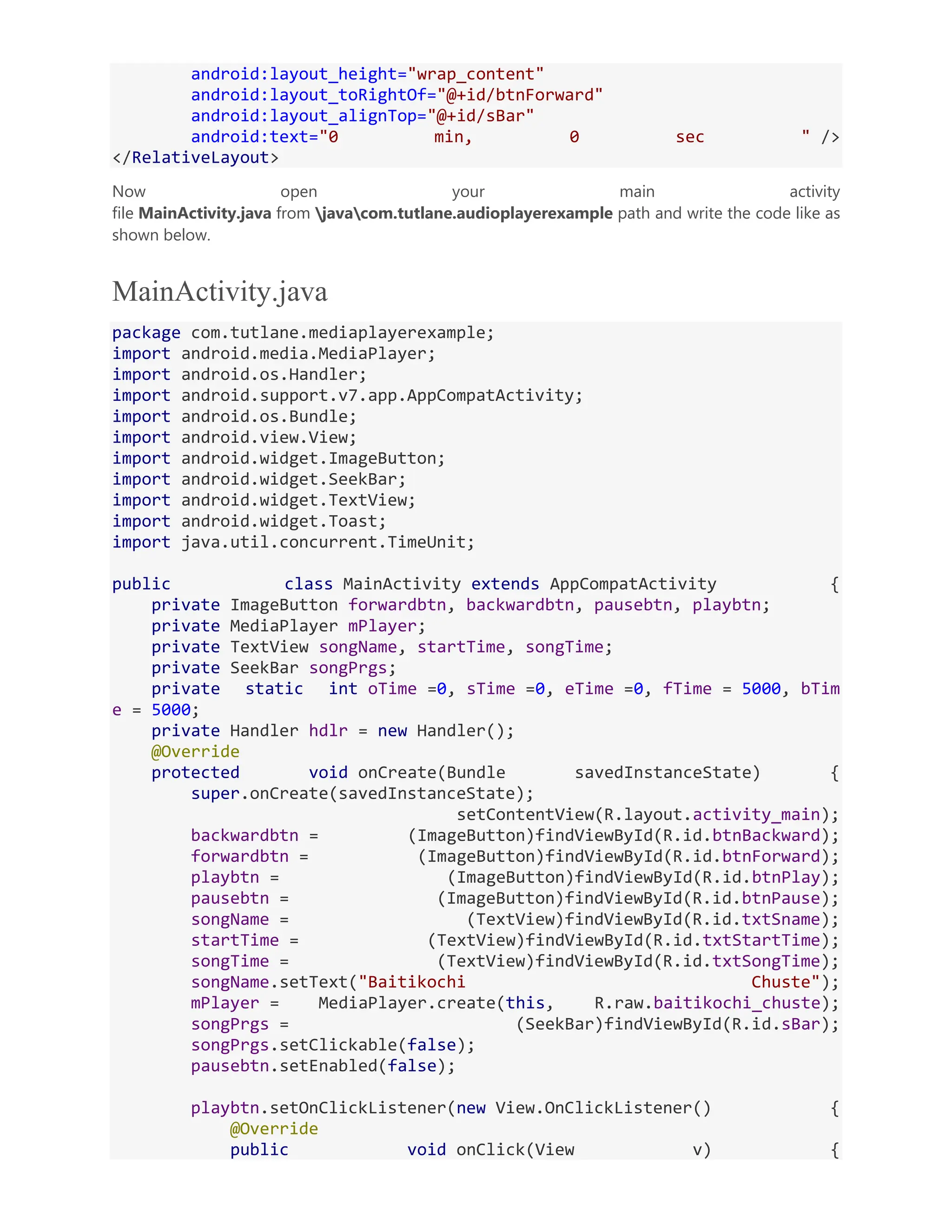 android:layout_height="wrap_content" android:layout_toRightOf="@+id/btnForward" android:layout_alignTop="@+id/sBar" android:text="0 min, 0 sec " /> </RelativeLayout> Now open your main activity file MainActivity.java from javacom.tutlane.audioplayerexample path and write the code like as shown below. MainActivity.java package com.tutlane.mediaplayerexample; import android.media.MediaPlayer; import android.os.Handler; import android.support.v7.app.AppCompatActivity; import android.os.Bundle; import android.view.View; import android.widget.ImageButton; import android.widget.SeekBar; import android.widget.TextView; import android.widget.Toast; import java.util.concurrent.TimeUnit; public class MainActivity extends AppCompatActivity { private ImageButton forwardbtn, backwardbtn, pausebtn, playbtn; private MediaPlayer mPlayer; private TextView songName, startTime, songTime; private SeekBar songPrgs; private static int oTime =0, sTime =0, eTime =0, fTime = 5000, bTim e = 5000; private Handler hdlr = new Handler(); @Override protected void onCreate(Bundle savedInstanceState) { super.onCreate(savedInstanceState); setContentView(R.layout.activity_main); backwardbtn = (ImageButton)findViewById(R.id.btnBackward); forwardbtn = (ImageButton)findViewById(R.id.btnForward); playbtn = (ImageButton)findViewById(R.id.btnPlay); pausebtn = (ImageButton)findViewById(R.id.btnPause); songName = (TextView)findViewById(R.id.txtSname); startTime = (TextView)findViewById(R.id.txtStartTime); songTime = (TextView)findViewById(R.id.txtSongTime); songName.setText("Baitikochi Chuste"); mPlayer = MediaPlayer.create(this, R.raw.baitikochi_chuste); songPrgs = (SeekBar)findViewById(R.id.sBar); songPrgs.setClickable(false); pausebtn.setEnabled(false); playbtn.setOnClickListener(new View.OnClickListener() { @Override public void onClick(View v) { 
