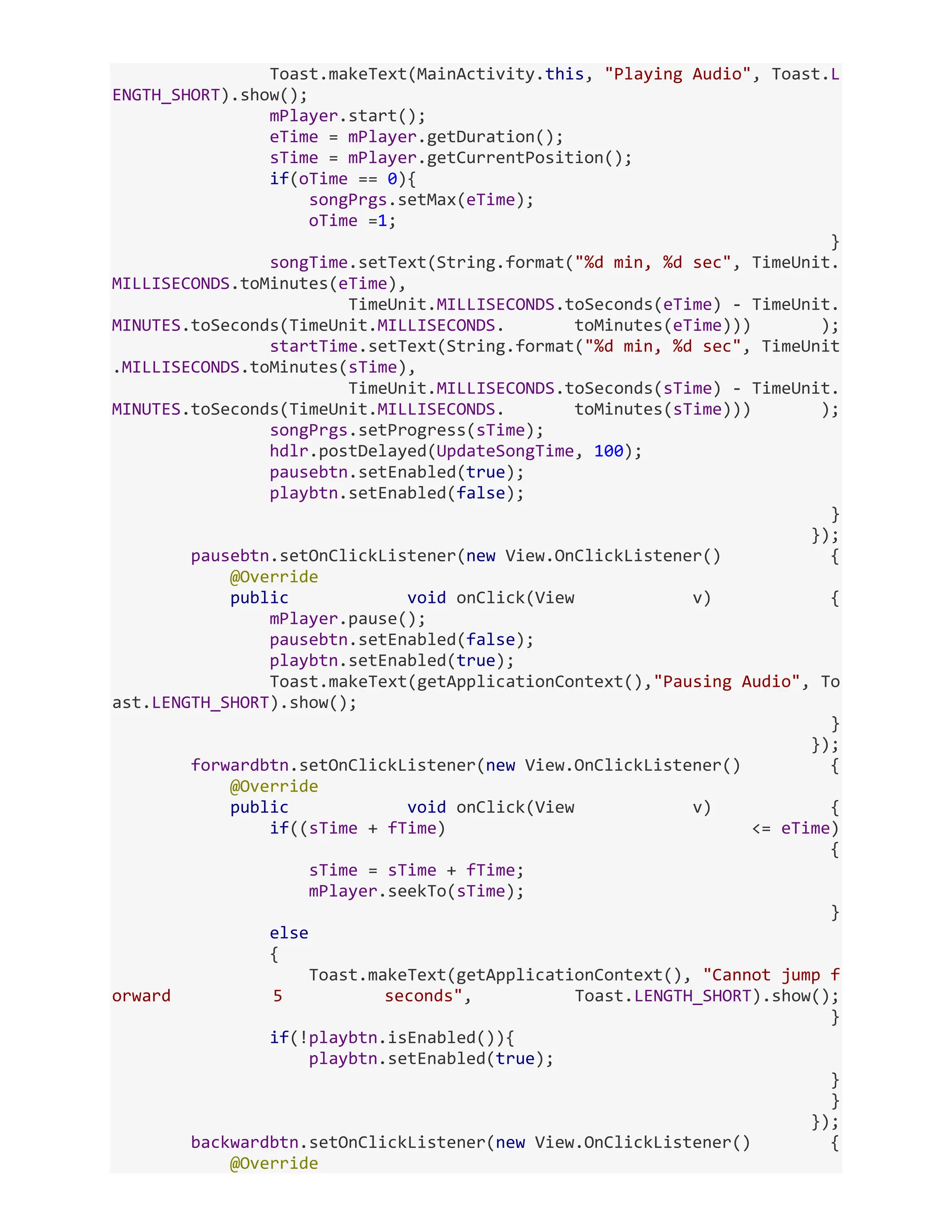 Toast.makeText(MainActivity.this, "Playing Audio", Toast.L ENGTH_SHORT).show(); mPlayer.start(); eTime = mPlayer.getDuration(); sTime = mPlayer.getCurrentPosition(); if(oTime == 0){ songPrgs.setMax(eTime); oTime =1; } songTime.setText(String.format("%d min, %d sec", TimeUnit. MILLISECONDS.toMinutes(eTime), TimeUnit.MILLISECONDS.toSeconds(eTime) - TimeUnit. MINUTES.toSeconds(TimeUnit.MILLISECONDS. toMinutes(eTime))) ); startTime.setText(String.format("%d min, %d sec", TimeUnit .MILLISECONDS.toMinutes(sTime), TimeUnit.MILLISECONDS.toSeconds(sTime) - TimeUnit. MINUTES.toSeconds(TimeUnit.MILLISECONDS. toMinutes(sTime))) ); songPrgs.setProgress(sTime); hdlr.postDelayed(UpdateSongTime, 100); pausebtn.setEnabled(true); playbtn.setEnabled(false); } }); pausebtn.setOnClickListener(new View.OnClickListener() { @Override public void onClick(View v) { mPlayer.pause(); pausebtn.setEnabled(false); playbtn.setEnabled(true); Toast.makeText(getApplicationContext(),"Pausing Audio", To ast.LENGTH_SHORT).show(); } }); forwardbtn.setOnClickListener(new View.OnClickListener() { @Override public void onClick(View v) { if((sTime + fTime) <= eTime) { sTime = sTime + fTime; mPlayer.seekTo(sTime); } else { Toast.makeText(getApplicationContext(), "Cannot jump f orward 5 seconds", Toast.LENGTH_SHORT).show(); } if(!playbtn.isEnabled()){ playbtn.setEnabled(true); } } }); backwardbtn.setOnClickListener(new View.OnClickListener() { @Override 