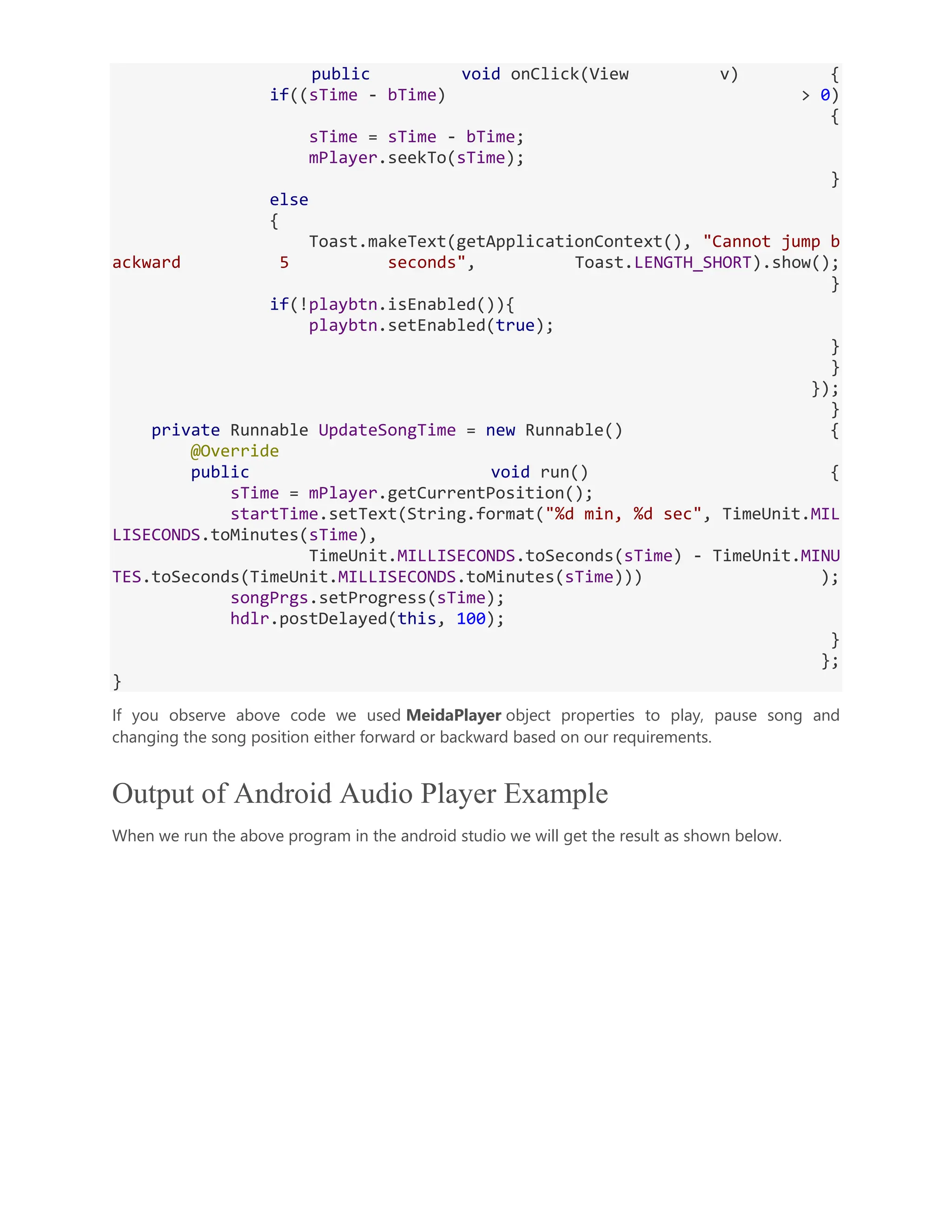public void onClick(View v) { if((sTime - bTime) > 0) { sTime = sTime - bTime; mPlayer.seekTo(sTime); } else { Toast.makeText(getApplicationContext(), "Cannot jump b ackward 5 seconds", Toast.LENGTH_SHORT).show(); } if(!playbtn.isEnabled()){ playbtn.setEnabled(true); } } }); } private Runnable UpdateSongTime = new Runnable() { @Override public void run() { sTime = mPlayer.getCurrentPosition(); startTime.setText(String.format("%d min, %d sec", TimeUnit.MIL LISECONDS.toMinutes(sTime), TimeUnit.MILLISECONDS.toSeconds(sTime) - TimeUnit.MINU TES.toSeconds(TimeUnit.MILLISECONDS.toMinutes(sTime))) ); songPrgs.setProgress(sTime); hdlr.postDelayed(this, 100); } }; } If you observe above code we used MeidaPlayer object properties to play, pause song and changing the song position either forward or backward based on our requirements. Output of Android Audio Player Example When we run the above program in the android studio we will get the result as shown below. 