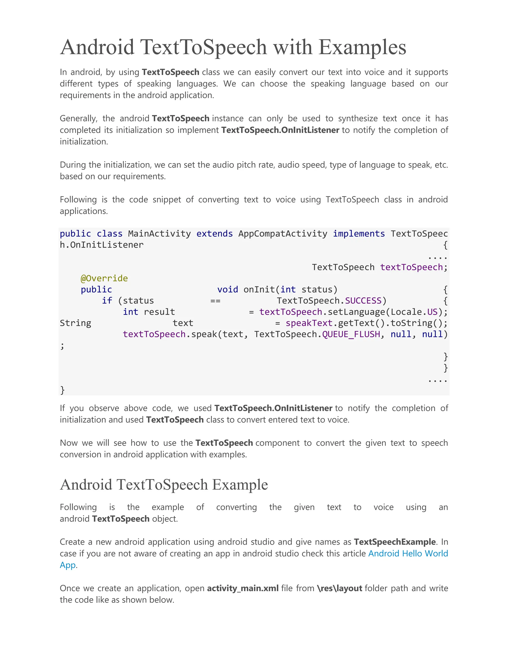 Android TextToSpeech with Examples In android, by using TextToSpeech class we can easily convert our text into voice and it supports different types of speaking languages. We can choose the speaking language based on our requirements in the android application. Generally, the android TextToSpeech instance can only be used to synthesize text once it has completed its initialization so implement TextToSpeech.OnInitListener to notify the completion of initialization. During the initialization, we can set the audio pitch rate, audio speed, type of language to speak, etc. based on our requirements. Following is the code snippet of converting text to voice using TextToSpeech class in android applications. public class MainActivity extends AppCompatActivity implements TextToSpeec h.OnInitListener { .... TextToSpeech textToSpeech; @Override public void onInit(int status) { if (status == TextToSpeech.SUCCESS) { int result = textToSpeech.setLanguage(Locale.US); String text = speakText.getText().toString(); textToSpeech.speak(text, TextToSpeech.QUEUE_FLUSH, null, null) ; } } .... } If you observe above code, we used TextToSpeech.OnInitListener to notify the completion of initialization and used TextToSpeech class to convert entered text to voice. Now we will see how to use the TextToSpeech component to convert the given text to speech conversion in android application with examples. Android TextToSpeech Example Following is the example of converting the given text to voice using an android TextToSpeech object. Create a new android application using android studio and give names as TextSpeechExample. In case if you are not aware of creating an app in android studio check this article Android Hello World App. Once we create an application, open activity_main.xml file from reslayout folder path and write the code like as shown below. 