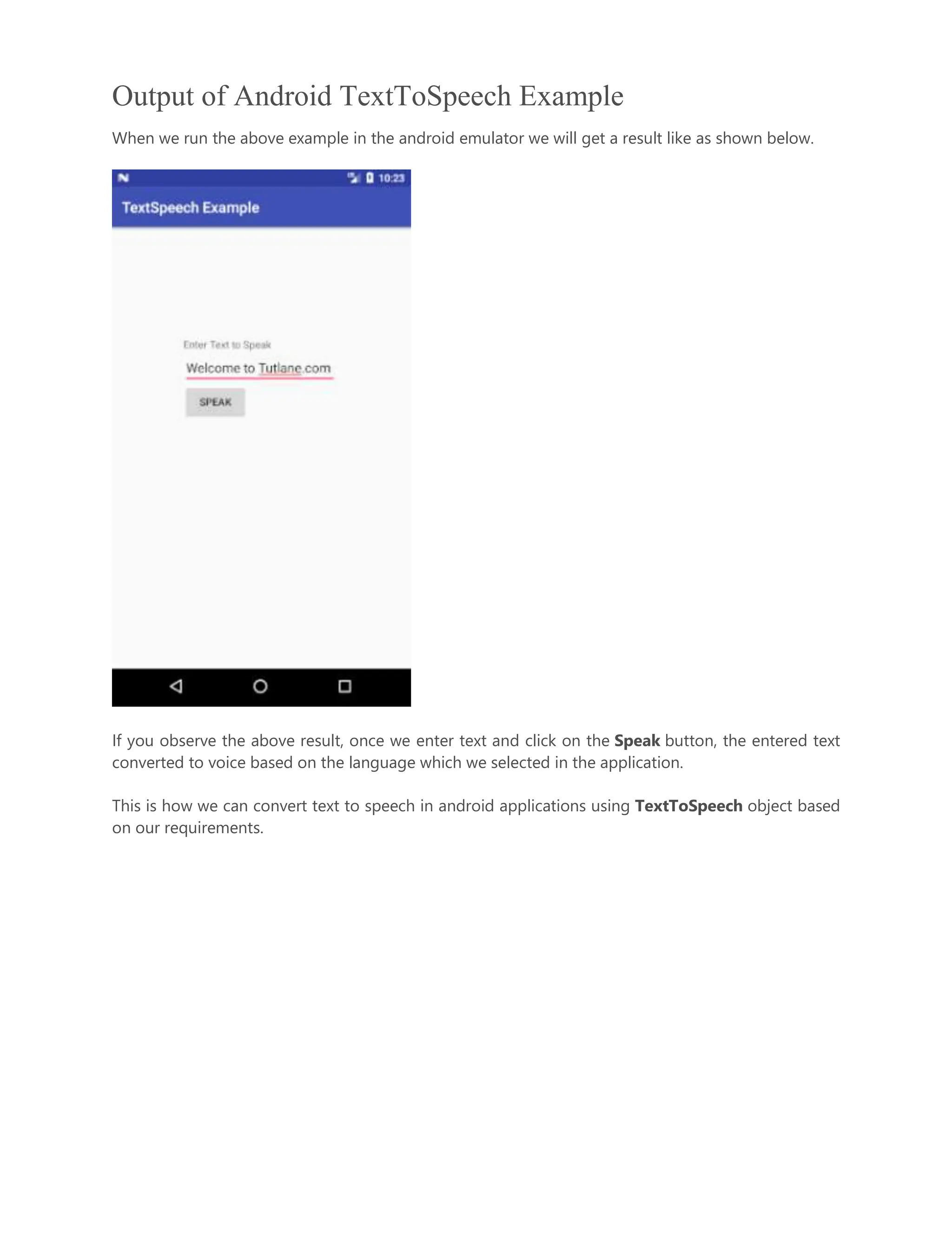 Output of Android TextToSpeech Example When we run the above example in the android emulator we will get a result like as shown below. If you observe the above result, once we enter text and click on the Speak button, the entered text converted to voice based on the language which we selected in the application. This is how we can convert text to speech in android applications using TextToSpeech object based on our requirements. 