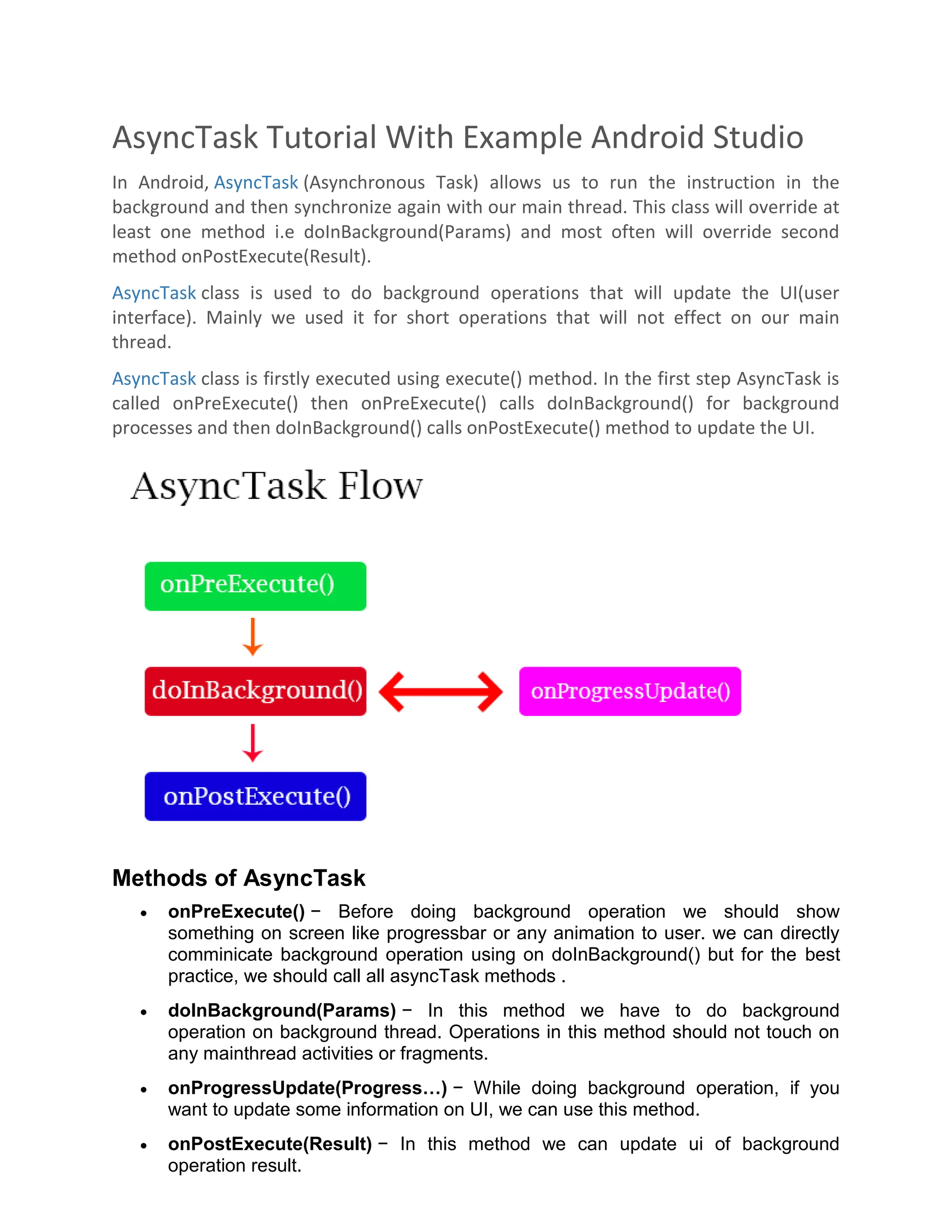 AsyncTask Tutorial With Example Android Studio In Android, AsyncTask (Asynchronous Task) allows us to run the instruction in the background and then synchronize again with our main thread. This class will override at least one method i.e doInBackground(Params) and most often will override second method onPostExecute(Result). AsyncTask class is used to do background operations that will update the UI(user interface). Mainly we used it for short operations that will not effect on our main thread. AsyncTask class is firstly executed using execute() method. In the first step AsyncTask is called onPreExecute() then onPreExecute() calls doInBackground() for background processes and then doInBackground() calls onPostExecute() method to update the UI. Methods of AsyncTask  onPreExecute() − Before doing background operation we should show something on screen like progressbar or any animation to user. we can directly comminicate background operation using on doInBackground() but for the best practice, we should call all asyncTask methods .  doInBackground(Params) − In this method we have to do background operation on background thread. Operations in this method should not touch on any mainthread activities or fragments.  onProgressUpdate(Progress…) − While doing background operation, if you want to update some information on UI, we can use this method.  onPostExecute(Result) − In this method we can update ui of background operation result. 