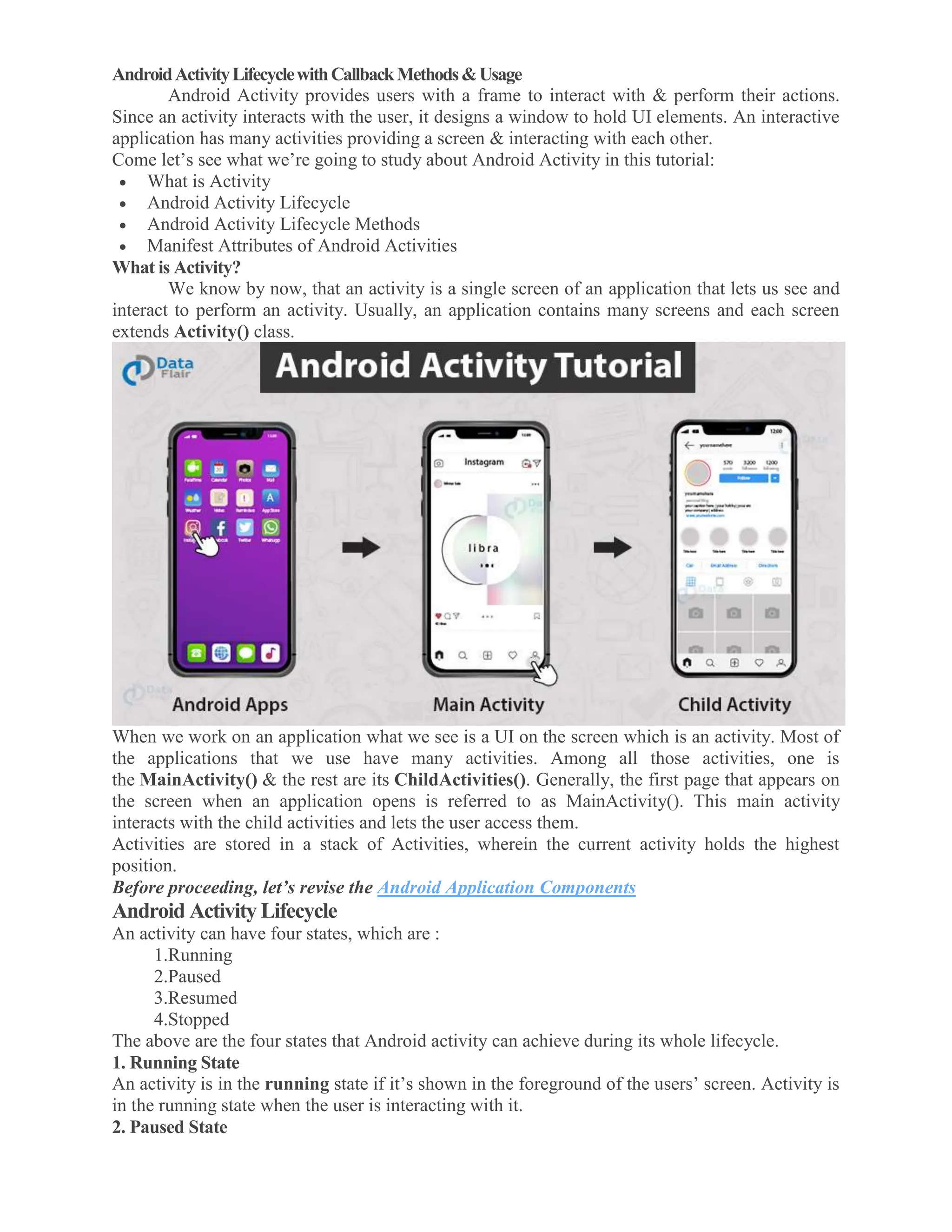 AndroidActivityLifecyclewithCallbackMethods&Usage Android Activity provides users with a frame to interact with & perform their actions. Since an activity interacts with the user, it designs a window to hold UI elements. An interactive application has many activities providing a screen & interacting with each other. Come let’s see what we’re going to study about Android Activity in this tutorial:  What is Activity  Android Activity Lifecycle  Android Activity Lifecycle Methods  Manifest Attributes of Android Activities What is Activity? We know by now, that an activity is a single screen of an application that lets us see and interact to perform an activity. Usually, an application contains many screens and each screen extends Activity() class. When we work on an application what we see is a UI on the screen which is an activity. Most of the applications that we use have many activities. Among all those activities, one is the MainActivity() & the rest are its ChildActivities(). Generally, the first page that appears on the screen when an application opens is referred to as MainActivity(). This main activity interacts with the child activities and lets the user access them. Activities are stored in a stack of Activities, wherein the current activity holds the highest position. Before proceeding, let’s revise the Android Application Components Android Activity Lifecycle An activity can have four states, which are : 1.Running 2.Paused 3.Resumed 4.Stopped The above are the four states that Android activity can achieve during its whole lifecycle. 1. Running State An activity is in the running state if it’s shown in the foreground of the users’ screen. Activity is in the running state when the user is interacting with it. 2. Paused State 