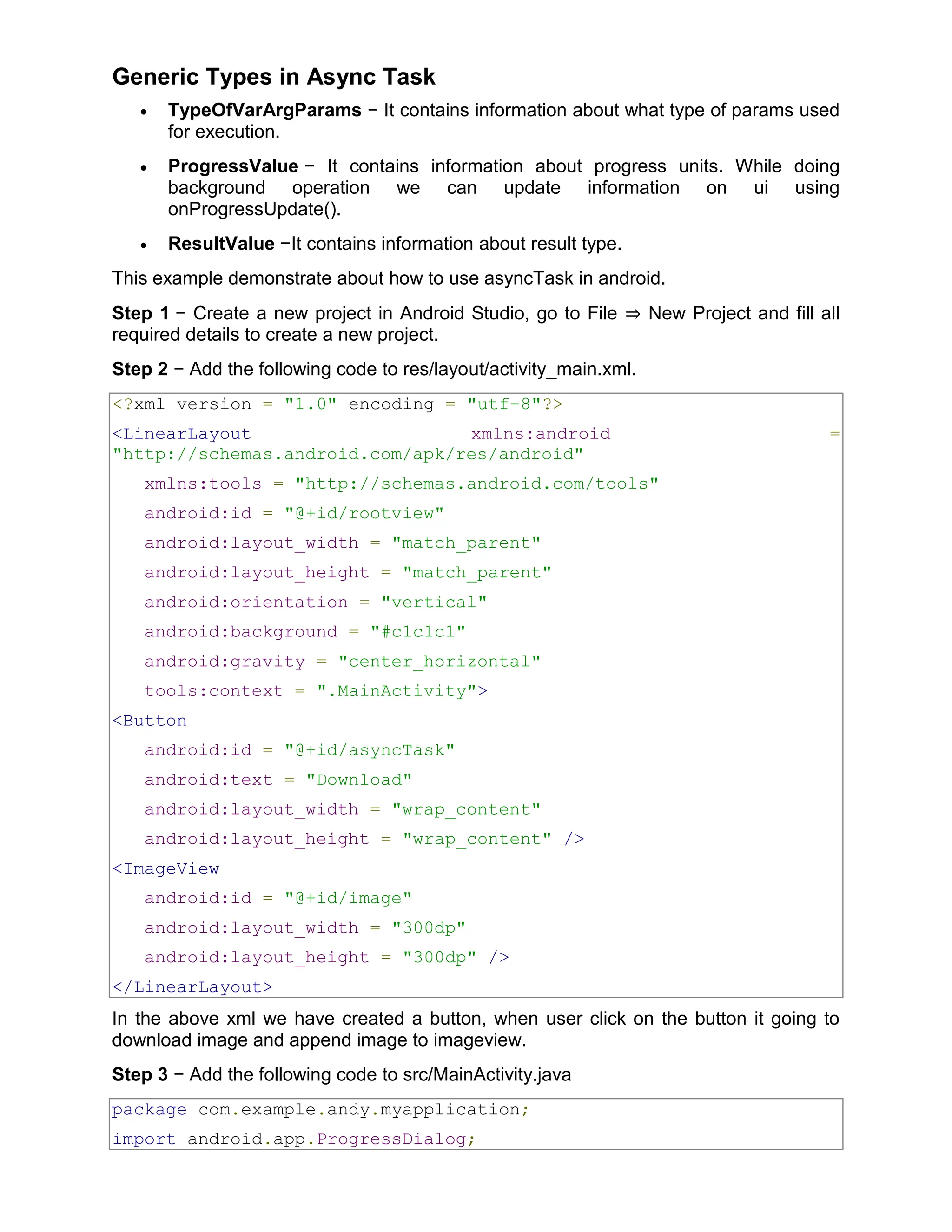 Generic Types in Async Task  TypeOfVarArgParams − It contains information about what type of params used for execution.  ProgressValue − It contains information about progress units. While doing background operation we can update information on ui using onProgressUpdate().  ResultValue −It contains information about result type. This example demonstrate about how to use asyncTask in android. Step 1 − Create a new project in Android Studio, go to File ⇒ New Project and fill all required details to create a new project. Step 2 − Add the following code to res/layout/activity_main.xml. <?xml version = "1.0" encoding = "utf-8"?> <LinearLayout xmlns:android = "http://schemas.android.com/apk/res/android" xmlns:tools = "http://schemas.android.com/tools" android:id = "@+id/rootview" android:layout_width = "match_parent" android:layout_height = "match_parent" android:orientation = "vertical" android:background = "#c1c1c1" android:gravity = "center_horizontal" tools:context = ".MainActivity"> <Button android:id = "@+id/asyncTask" android:text = "Download" android:layout_width = "wrap_content" android:layout_height = "wrap_content" /> <ImageView android:id = "@+id/image" android:layout_width = "300dp" android:layout_height = "300dp" /> </LinearLayout> In the above xml we have created a button, when user click on the button it going to download image and append image to imageview. Step 3 − Add the following code to src/MainActivity.java package com.example.andy.myapplication; import android.app.ProgressDialog; 