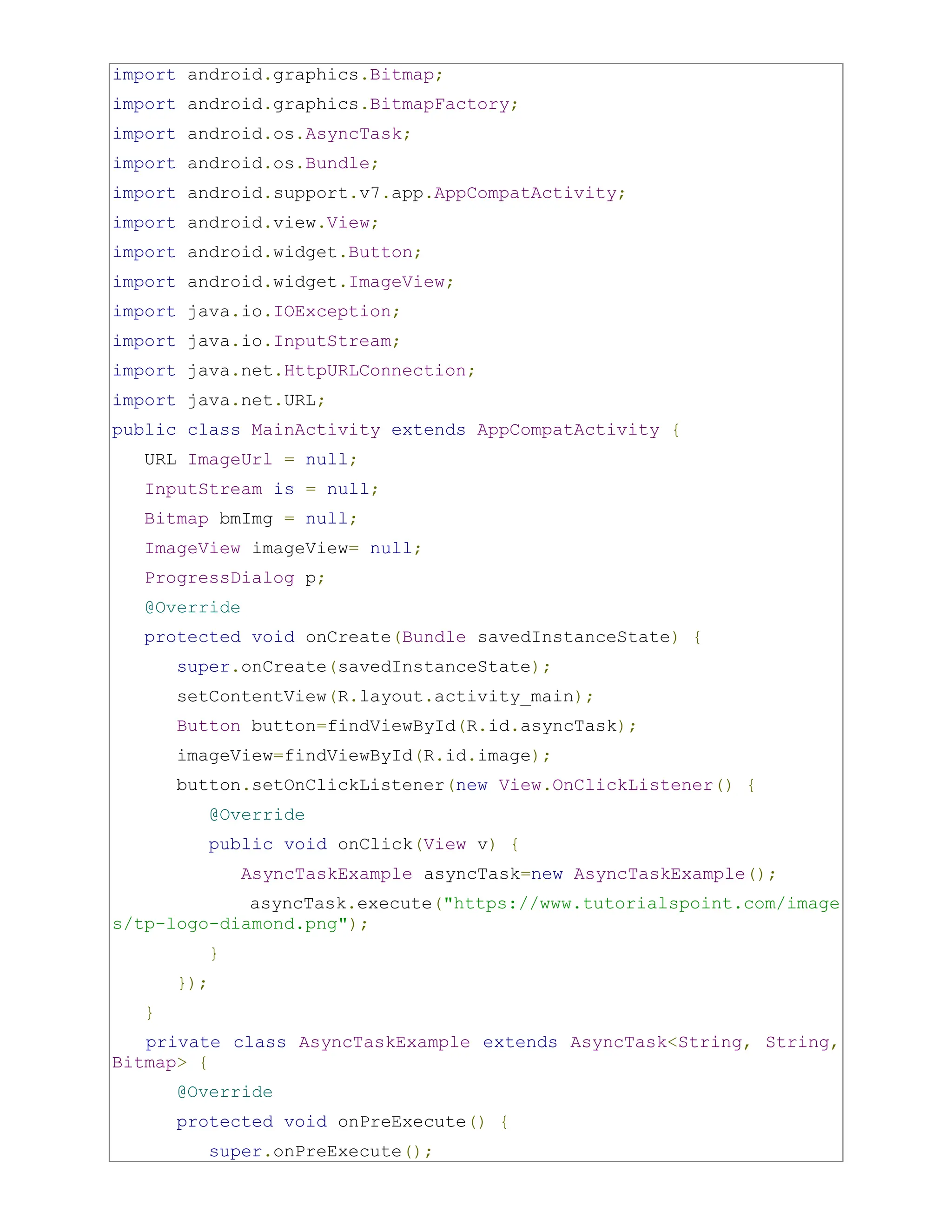 import android.graphics.Bitmap; import android.graphics.BitmapFactory; import android.os.AsyncTask; import android.os.Bundle; import android.support.v7.app.AppCompatActivity; import android.view.View; import android.widget.Button; import android.widget.ImageView; import java.io.IOException; import java.io.InputStream; import java.net.HttpURLConnection; import java.net.URL; public class MainActivity extends AppCompatActivity { URL ImageUrl = null; InputStream is = null; Bitmap bmImg = null; ImageView imageView= null; ProgressDialog p; @Override protected void onCreate(Bundle savedInstanceState) { super.onCreate(savedInstanceState); setContentView(R.layout.activity_main); Button button=findViewById(R.id.asyncTask); imageView=findViewById(R.id.image); button.setOnClickListener(new View.OnClickListener() { @Override public void onClick(View v) { AsyncTaskExample asyncTask=new AsyncTaskExample(); asyncTask.execute("https://www.tutorialspoint.com/image s/tp-logo-diamond.png"); } }); } private class AsyncTaskExample extends AsyncTask<String, String, Bitmap> { @Override protected void onPreExecute() { super.onPreExecute(); 