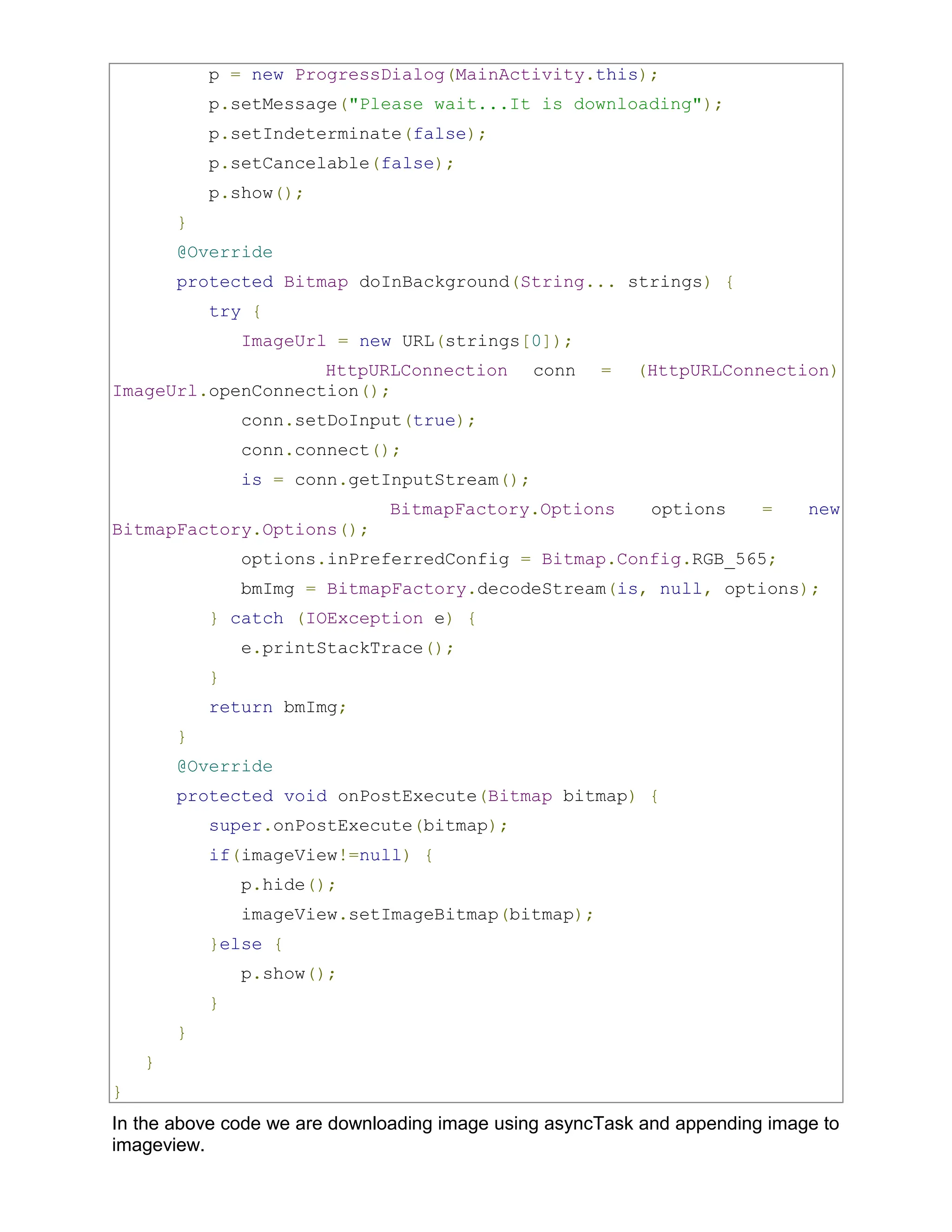 p = new ProgressDialog(MainActivity.this); p.setMessage("Please wait...It is downloading"); p.setIndeterminate(false); p.setCancelable(false); p.show(); } @Override protected Bitmap doInBackground(String... strings) { try { ImageUrl = new URL(strings[0]); HttpURLConnection conn = (HttpURLConnection) ImageUrl.openConnection(); conn.setDoInput(true); conn.connect(); is = conn.getInputStream(); BitmapFactory.Options options = new BitmapFactory.Options(); options.inPreferredConfig = Bitmap.Config.RGB_565; bmImg = BitmapFactory.decodeStream(is, null, options); } catch (IOException e) { e.printStackTrace(); } return bmImg; } @Override protected void onPostExecute(Bitmap bitmap) { super.onPostExecute(bitmap); if(imageView!=null) { p.hide(); imageView.setImageBitmap(bitmap); }else { p.show(); } } } } In the above code we are downloading image using asyncTask and appending image to imageview. 