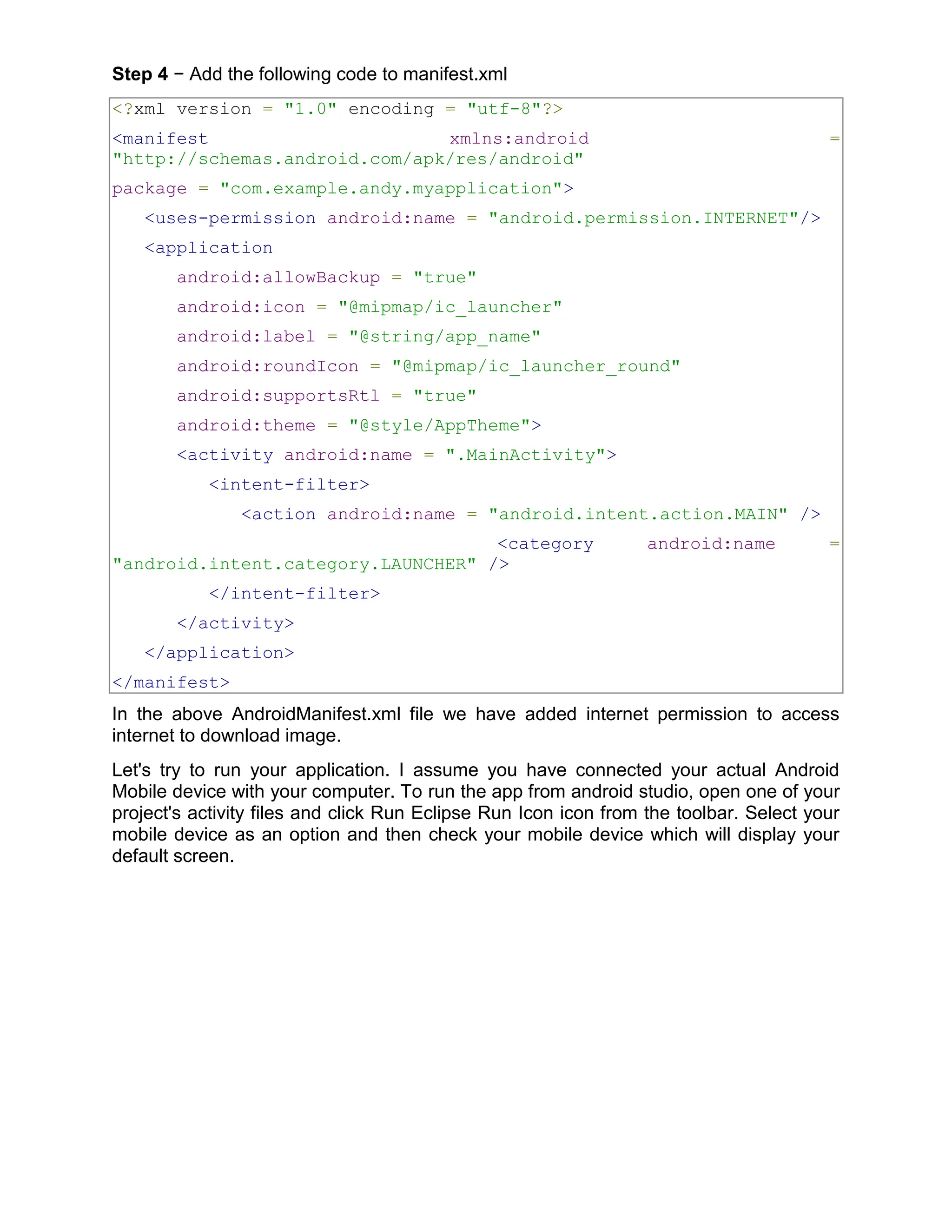 Step 4 − Add the following code to manifest.xml <?xml version = "1.0" encoding = "utf-8"?> <manifest xmlns:android = "http://schemas.android.com/apk/res/android" package = "com.example.andy.myapplication"> <uses-permission android:name = "android.permission.INTERNET"/> <application android:allowBackup = "true" android:icon = "@mipmap/ic_launcher" android:label = "@string/app_name" android:roundIcon = "@mipmap/ic_launcher_round" android:supportsRtl = "true" android:theme = "@style/AppTheme"> <activity android:name = ".MainActivity"> <intent-filter> <action android:name = "android.intent.action.MAIN" /> <category android:name = "android.intent.category.LAUNCHER" /> </intent-filter> </activity> </application> </manifest> In the above AndroidManifest.xml file we have added internet permission to access internet to download image. Let's try to run your application. I assume you have connected your actual Android Mobile device with your computer. To run the app from android studio, open one of your project's activity files and click Run Eclipse Run Icon icon from the toolbar. Select your mobile device as an option and then check your mobile device which will display your default screen. 