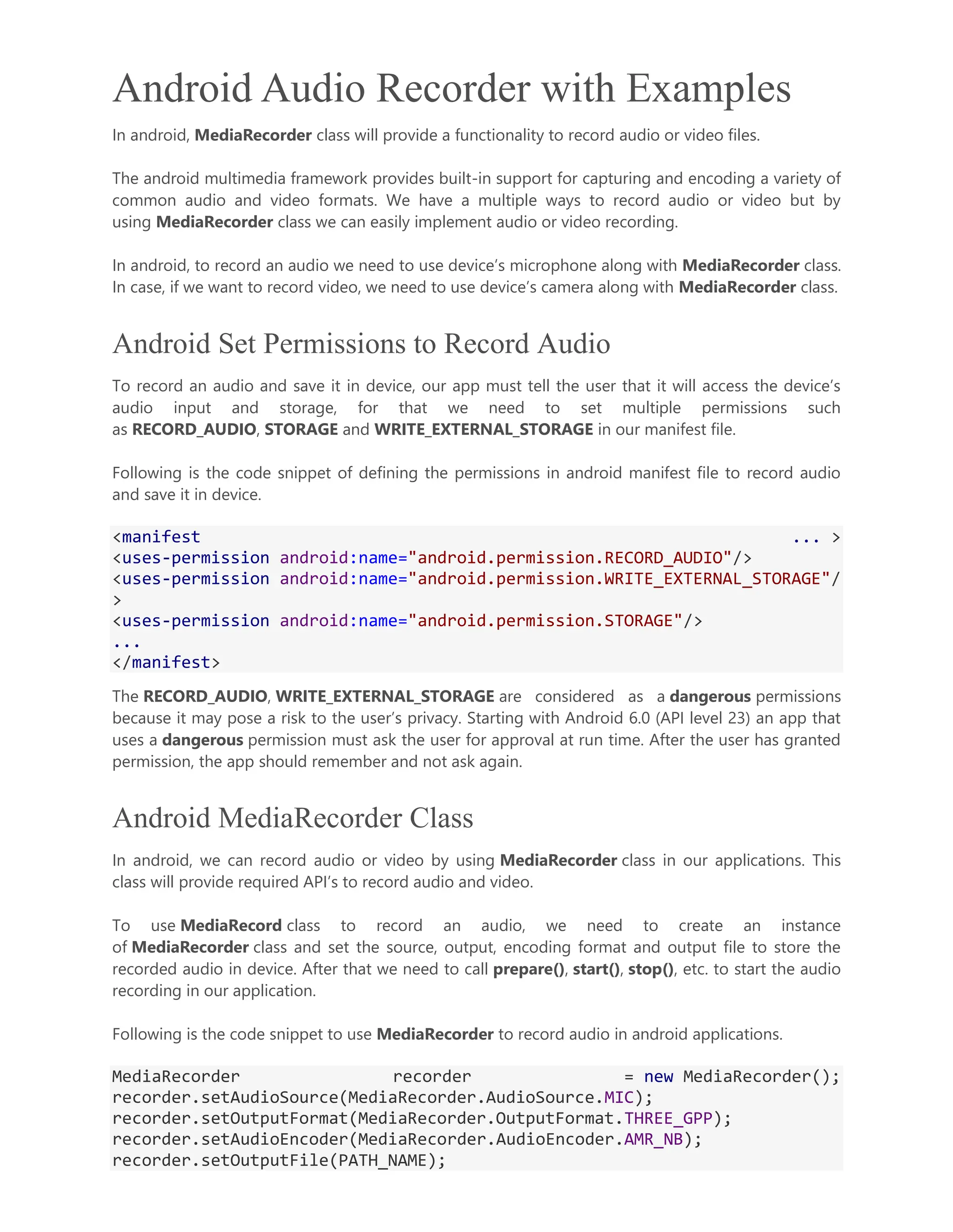 Android Audio Recorder with Examples In android, MediaRecorder class will provide a functionality to record audio or video files. The android multimedia framework provides built-in support for capturing and encoding a variety of common audio and video formats. We have a multiple ways to record audio or video but by using MediaRecorder class we can easily implement audio or video recording. In android, to record an audio we need to use device’s microphone along with MediaRecorder class. In case, if we want to record video, we need to use device’s camera along with MediaRecorder class. Android Set Permissions to Record Audio To record an audio and save it in device, our app must tell the user that it will access the device’s audio input and storage, for that we need to set multiple permissions such as RECORD_AUDIO, STORAGE and WRITE_EXTERNAL_STORAGE in our manifest file. Following is the code snippet of defining the permissions in android manifest file to record audio and save it in device. <manifest ... > <uses-permission android:name="android.permission.RECORD_AUDIO"/> <uses-permission android:name="android.permission.WRITE_EXTERNAL_STORAGE"/ > <uses-permission android:name="android.permission.STORAGE"/> ... </manifest> The RECORD_AUDIO, WRITE_EXTERNAL_STORAGE are considered as a dangerous permissions because it may pose a risk to the user’s privacy. Starting with Android 6.0 (API level 23) an app that uses a dangerous permission must ask the user for approval at run time. After the user has granted permission, the app should remember and not ask again. Android MediaRecorder Class In android, we can record audio or video by using MediaRecorder class in our applications. This class will provide required API’s to record audio and video. To use MediaRecord class to record an audio, we need to create an instance of MediaRecorder class and set the source, output, encoding format and output file to store the recorded audio in device. After that we need to call prepare(), start(), stop(), etc. to start the audio recording in our application. Following is the code snippet to use MediaRecorder to record audio in android applications. MediaRecorder recorder = new MediaRecorder(); recorder.setAudioSource(MediaRecorder.AudioSource.MIC); recorder.setOutputFormat(MediaRecorder.OutputFormat.THREE_GPP); recorder.setAudioEncoder(MediaRecorder.AudioEncoder.AMR_NB); recorder.setOutputFile(PATH_NAME); 